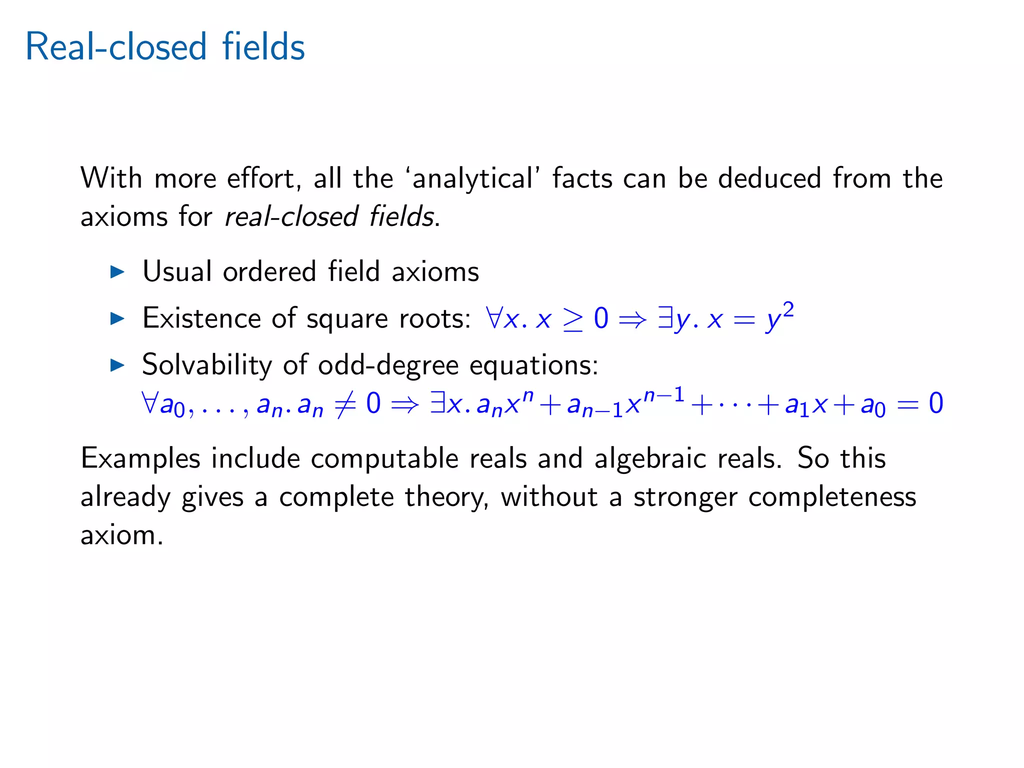 Real-closed ﬁelds
With more eﬀort, all the ‘analytical’ facts can be deduced from the
axioms for real-closed ﬁelds.
Usual ordered ﬁeld axioms
Existence of square roots: ∀x. x ≥ 0 ⇒ ∃y. x = y2
Solvability of odd-degree equations:
∀a0, . . . , an.an = 0 ⇒ ∃x.anxn +an−1xn−1 +· · ·+a1x +a0 = 0
Examples include computable reals and algebraic reals. So this
already gives a complete theory, without a stronger completeness
axiom.
 