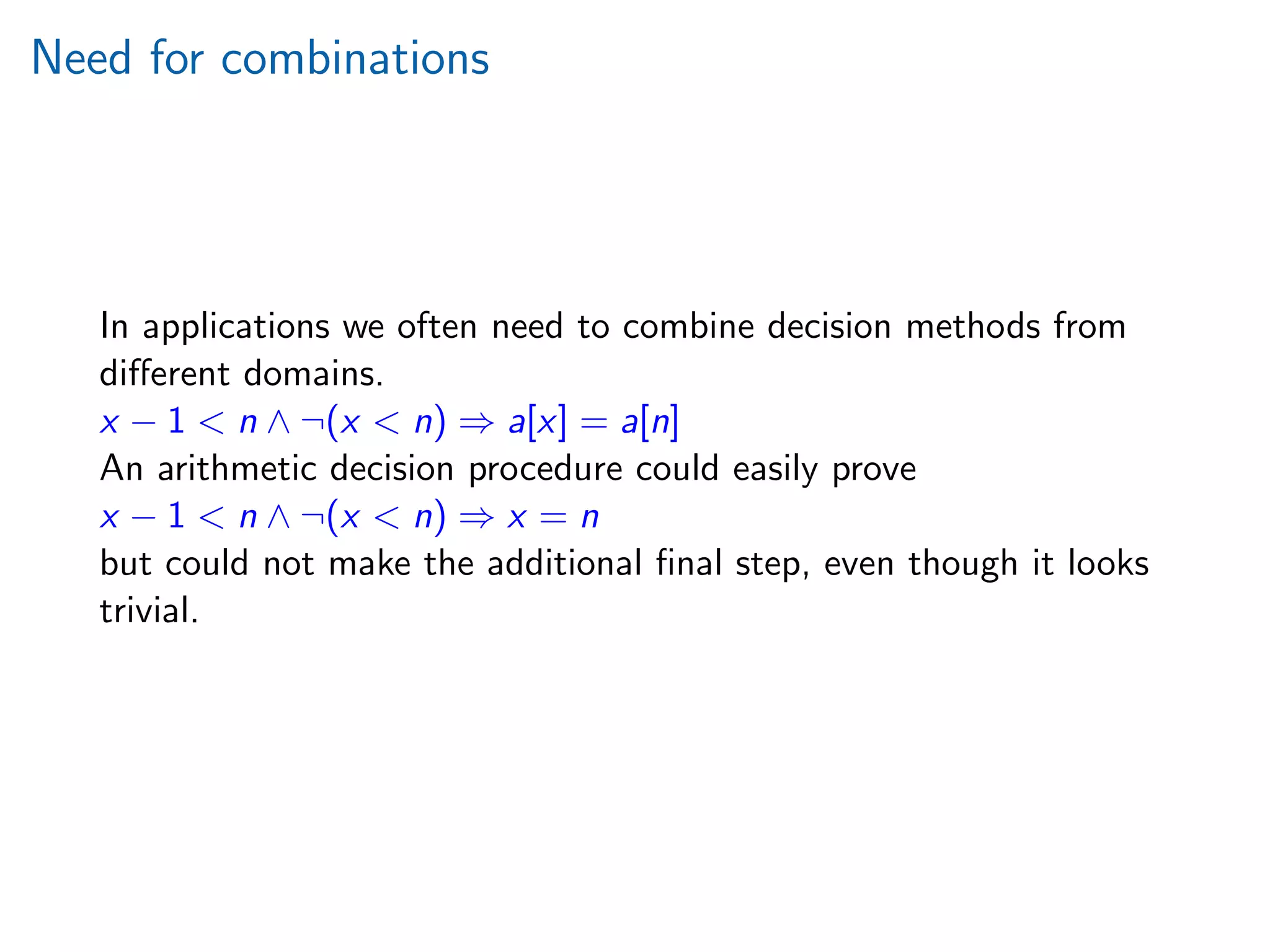 Need for combinations
In applications we often need to combine decision methods from
diﬀerent domains.
x − 1  n ∧ ¬(x  n) ⇒ a[x] = a[n]
An arithmetic decision procedure could easily prove
x − 1  n ∧ ¬(x  n) ⇒ x = n
but could not make the additional ﬁnal step, even though it looks
trivial.
 