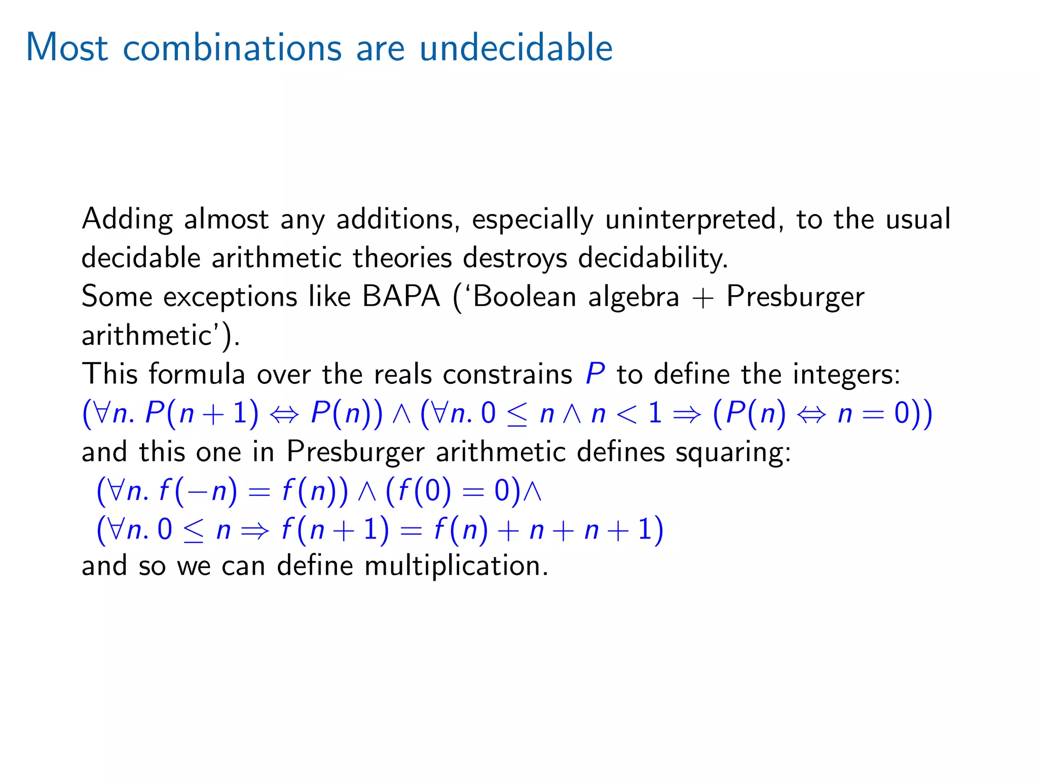 Most combinations are undecidable
Adding almost any additions, especially uninterpreted, to the usual
decidable arithmetic theories destroys decidability.
Some exceptions like BAPA (‘Boolean algebra + Presburger
arithmetic’).
This formula over the reals constrains P to deﬁne the integers:
(∀n. P(n + 1) ⇔ P(n)) ∧ (∀n. 0 ≤ n ∧ n  1 ⇒ (P(n) ⇔ n = 0))
and this one in Presburger arithmetic deﬁnes squaring:
(∀n. f (−n) = f (n)) ∧ (f (0) = 0)∧
(∀n. 0 ≤ n ⇒ f (n + 1) = f (n) + n + n + 1)
and so we can deﬁne multiplication.
 