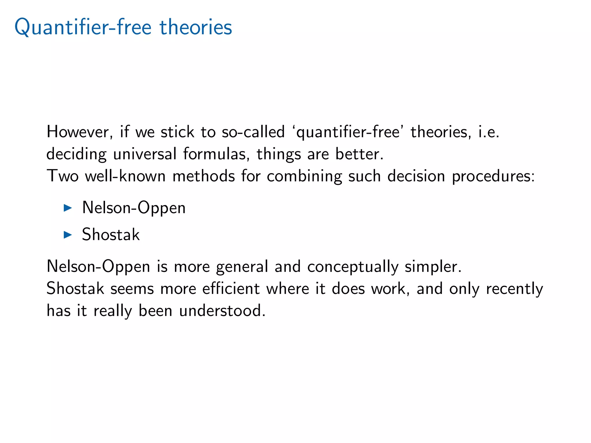 Quantiﬁer-free theories
However, if we stick to so-called ‘quantiﬁer-free’ theories, i.e.
deciding universal formulas, things are better.
Two well-known methods for combining such decision procedures:
Nelson-Oppen
Shostak
Nelson-Oppen is more general and conceptually simpler.
Shostak seems more eﬃcient where it does work, and only recently
has it really been understood.
 