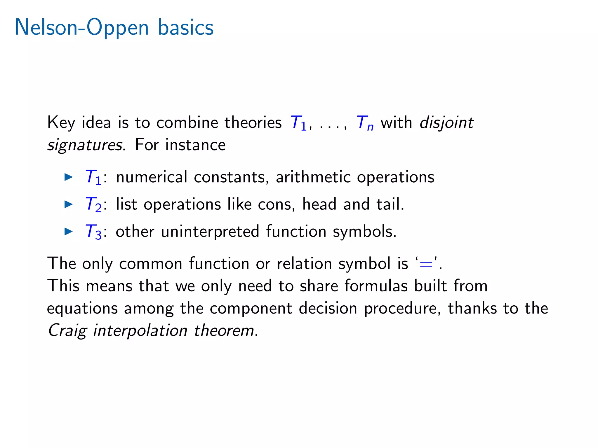 Nelson-Oppen basics
Key idea is to combine theories T1, . . . , Tn with disjoint
signatures. For instance
T1: numerical constants, arithmetic operations
T2: list operations like cons, head and tail.
T3: other uninterpreted function symbols.
The only common function or relation symbol is ‘=’.
This means that we only need to share formulas built from
equations among the component decision procedure, thanks to the
Craig interpolation theorem.
 