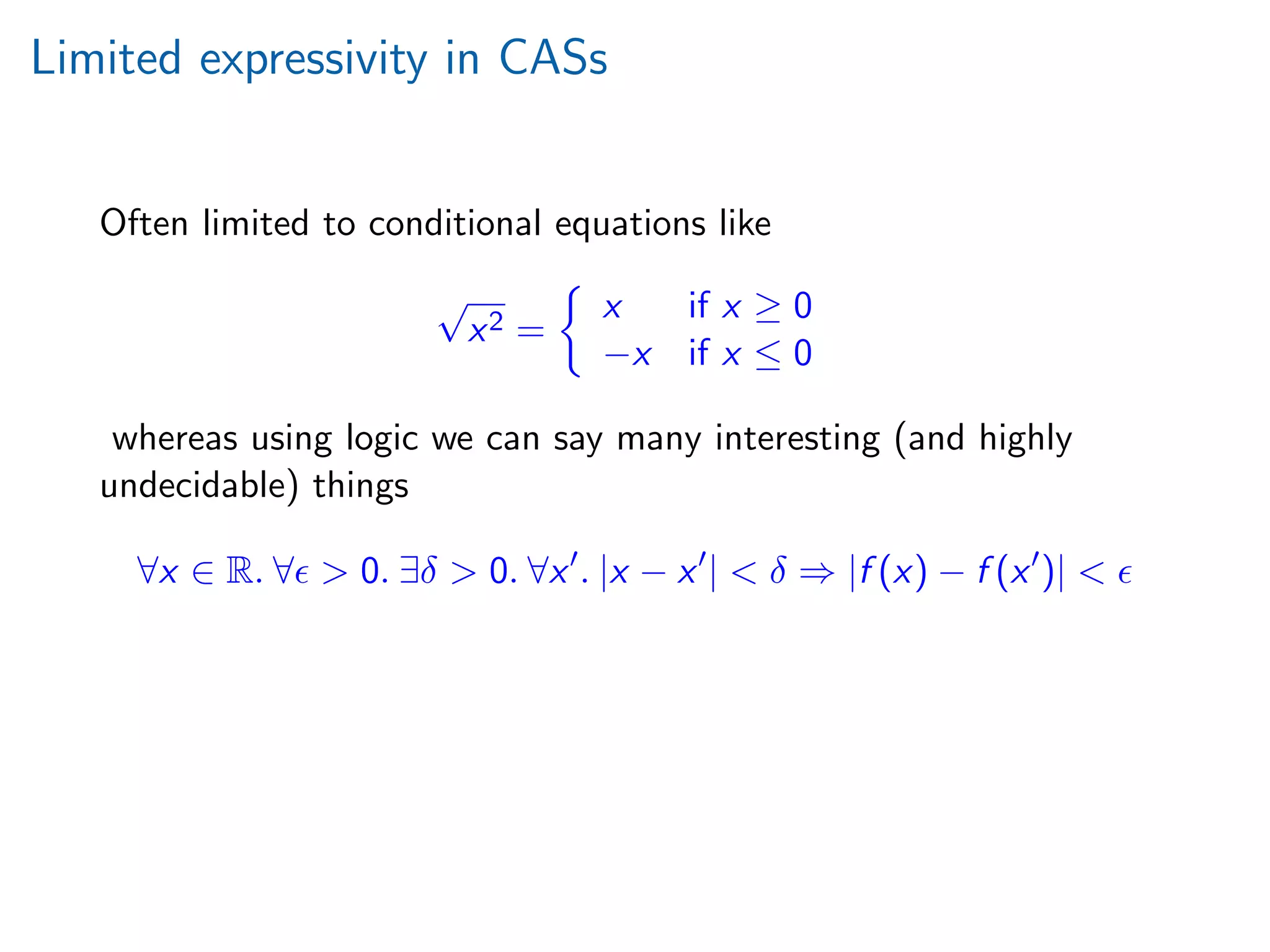 Limited expressivity in CASs
Often limited to conditional equations like
√
x2 =
x if x ≥ 0
−x if x ≤ 0
whereas using logic we can say many interesting (and highly
undecidable) things
∀x ∈ R. ∀ > 0. ∃δ > 0. ∀x . |x − x | < δ ⇒ |f (x) − f (x )| <
 