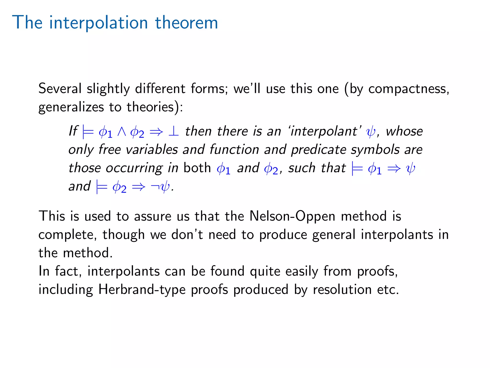 The interpolation theorem
Several slightly diﬀerent forms; we’ll use this one (by compactness,
generalizes to theories):
If |= φ1 ∧ φ2 ⇒ ⊥ then there is an ‘interpolant’ ψ, whose
only free variables and function and predicate symbols are
those occurring in both φ1 and φ2, such that |= φ1 ⇒ ψ
and |= φ2 ⇒ ¬ψ.
This is used to assure us that the Nelson-Oppen method is
complete, though we don’t need to produce general interpolants in
the method.
In fact, interpolants can be found quite easily from proofs,
including Herbrand-type proofs produced by resolution etc.
 