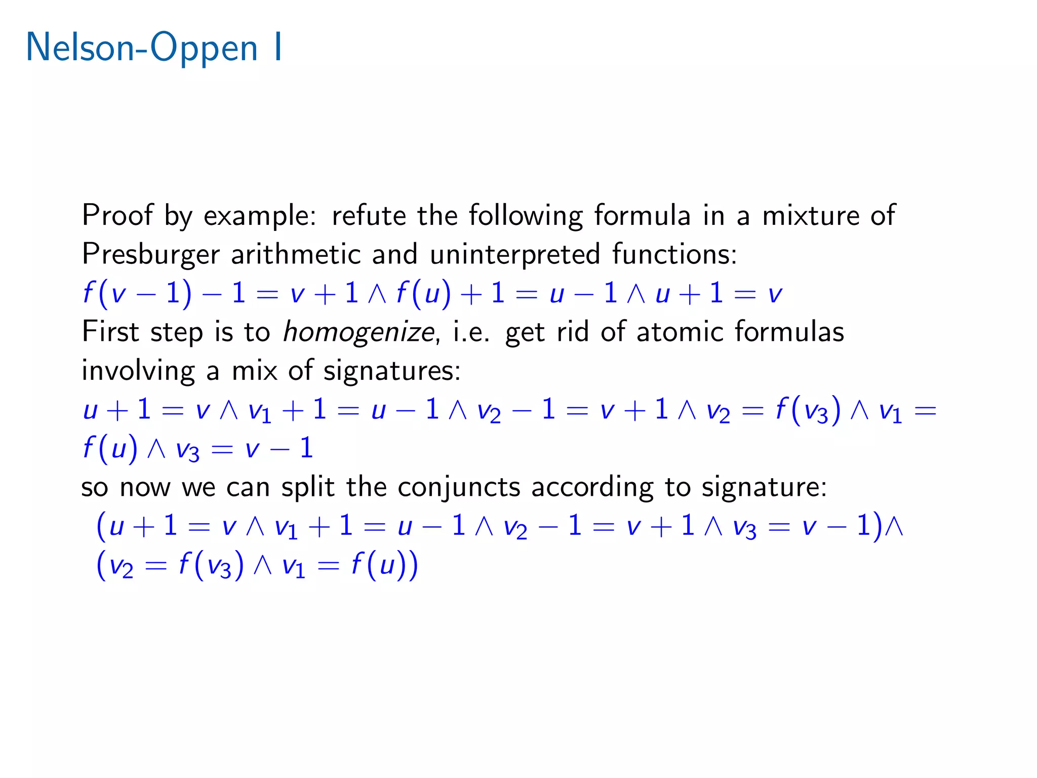 Nelson-Oppen I
Proof by example: refute the following formula in a mixture of
Presburger arithmetic and uninterpreted functions:
f (v − 1) − 1 = v + 1 ∧ f (u) + 1 = u − 1 ∧ u + 1 = v
First step is to homogenize, i.e. get rid of atomic formulas
involving a mix of signatures:
u + 1 = v ∧ v1 + 1 = u − 1 ∧ v2 − 1 = v + 1 ∧ v2 = f (v3) ∧ v1 =
f (u) ∧ v3 = v − 1
so now we can split the conjuncts according to signature:
(u + 1 = v ∧ v1 + 1 = u − 1 ∧ v2 − 1 = v + 1 ∧ v3 = v − 1)∧
(v2 = f (v3) ∧ v1 = f (u))
 