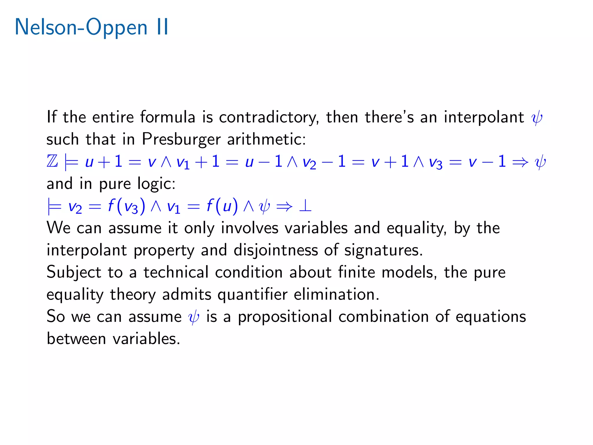 Nelson-Oppen II
If the entire formula is contradictory, then there’s an interpolant ψ
such that in Presburger arithmetic:
Z |= u + 1 = v ∧ v1 + 1 = u − 1 ∧ v2 − 1 = v + 1 ∧ v3 = v − 1 ⇒ ψ
and in pure logic:
|= v2 = f (v3) ∧ v1 = f (u) ∧ ψ ⇒ ⊥
We can assume it only involves variables and equality, by the
interpolant property and disjointness of signatures.
Subject to a technical condition about ﬁnite models, the pure
equality theory admits quantiﬁer elimination.
So we can assume ψ is a propositional combination of equations
between variables.
 