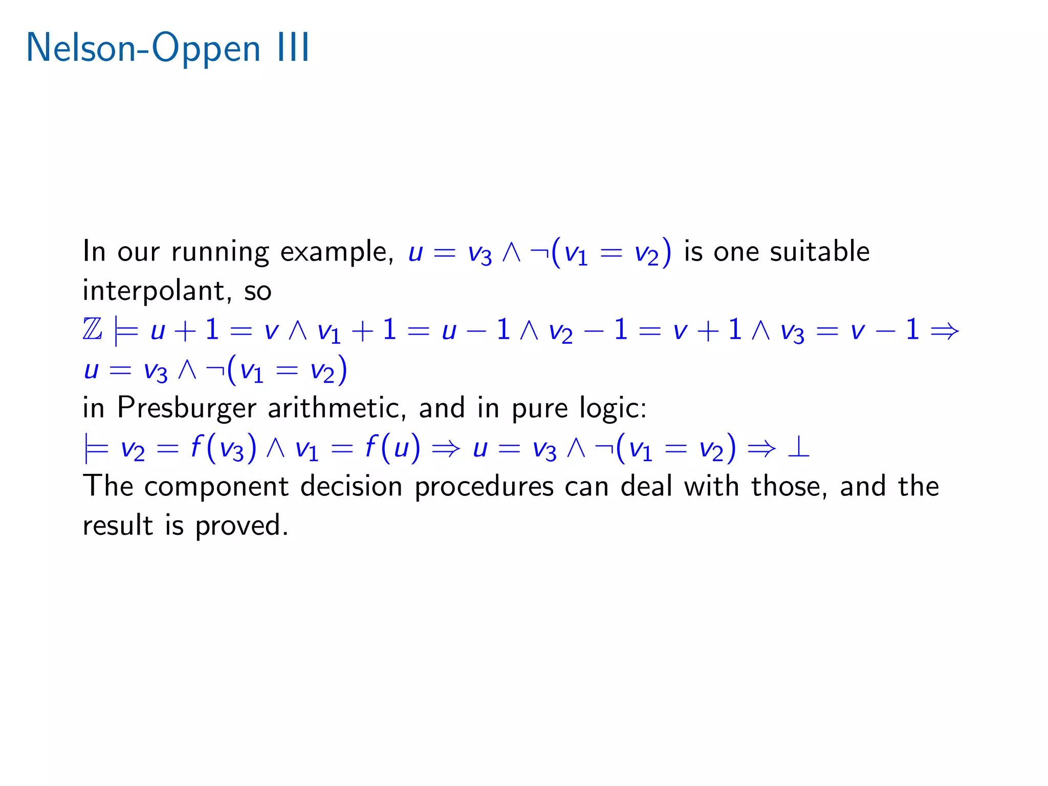 Nelson-Oppen III
In our running example, u = v3 ∧ ¬(v1 = v2) is one suitable
interpolant, so
Z |= u + 1 = v ∧ v1 + 1 = u − 1 ∧ v2 − 1 = v + 1 ∧ v3 = v − 1 ⇒
u = v3 ∧ ¬(v1 = v2)
in Presburger arithmetic, and in pure logic:
|= v2 = f (v3) ∧ v1 = f (u) ⇒ u = v3 ∧ ¬(v1 = v2) ⇒ ⊥
The component decision procedures can deal with those, and the
result is proved.
 