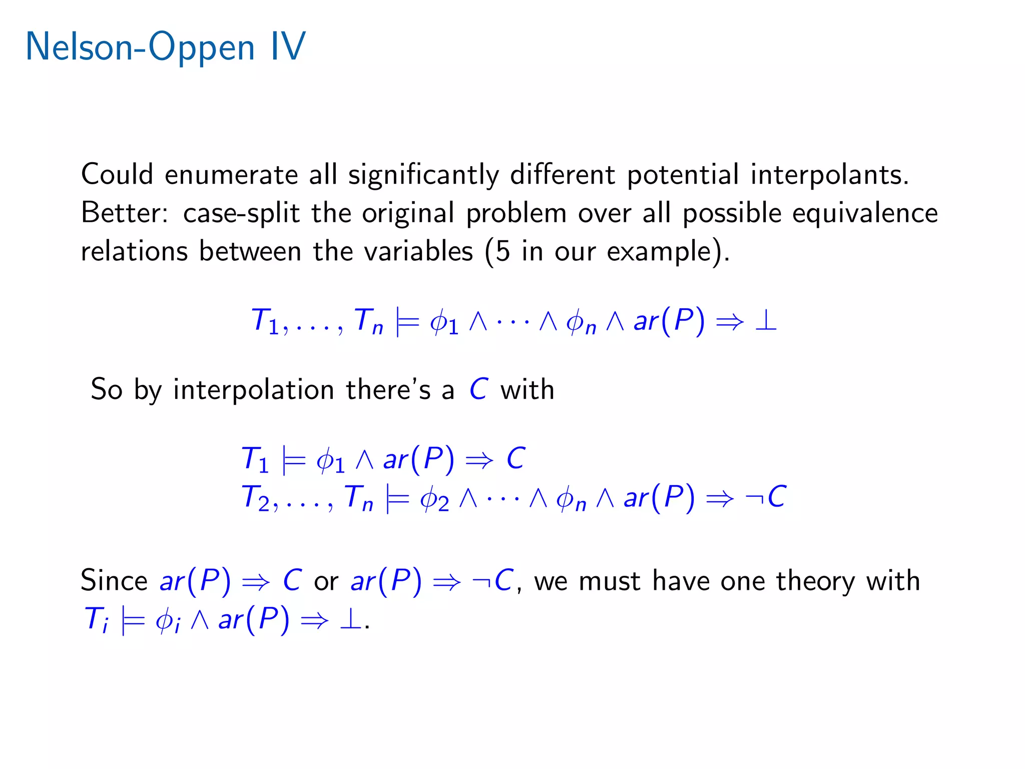 Nelson-Oppen IV
Could enumerate all signiﬁcantly diﬀerent potential interpolants.
Better: case-split the original problem over all possible equivalence
relations between the variables (5 in our example).
T1, . . . , Tn |= φ1 ∧ · · · ∧ φn ∧ ar(P) ⇒ ⊥
So by interpolation there’s a C with
T1 |= φ1 ∧ ar(P) ⇒ C
T2, . . . , Tn |= φ2 ∧ · · · ∧ φn ∧ ar(P) ⇒ ¬C
Since ar(P) ⇒ C or ar(P) ⇒ ¬C, we must have one theory with
Ti |= φi ∧ ar(P) ⇒ ⊥.
 