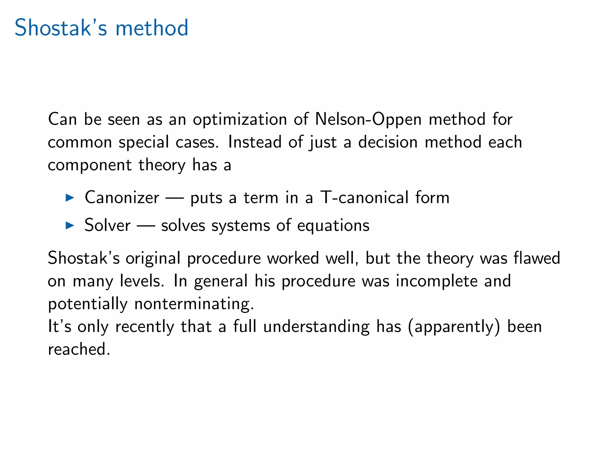 Shostak’s method
Can be seen as an optimization of Nelson-Oppen method for
common special cases. Instead of just a decision method each
component theory has a
Canonizer — puts a term in a T-canonical form
Solver — solves systems of equations
Shostak’s original procedure worked well, but the theory was ﬂawed
on many levels. In general his procedure was incomplete and
potentially nonterminating.
It’s only recently that a full understanding has (apparently) been
reached.
 