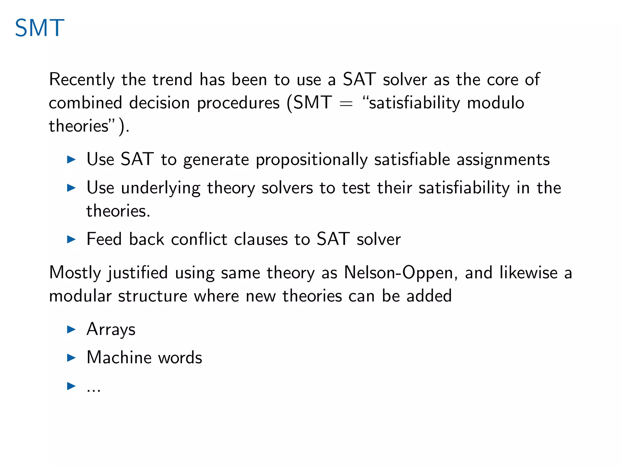 SMT
Recently the trend has been to use a SAT solver as the core of
combined decision procedures (SMT = “satisﬁability modulo
theories”).
Use SAT to generate propositionally satisﬁable assignments
Use underlying theory solvers to test their satisﬁability in the
theories.
Feed back conﬂict clauses to SAT solver
Mostly justiﬁed using same theory as Nelson-Oppen, and likewise a
modular structure where new theories can be added
Arrays
Machine words
...
 