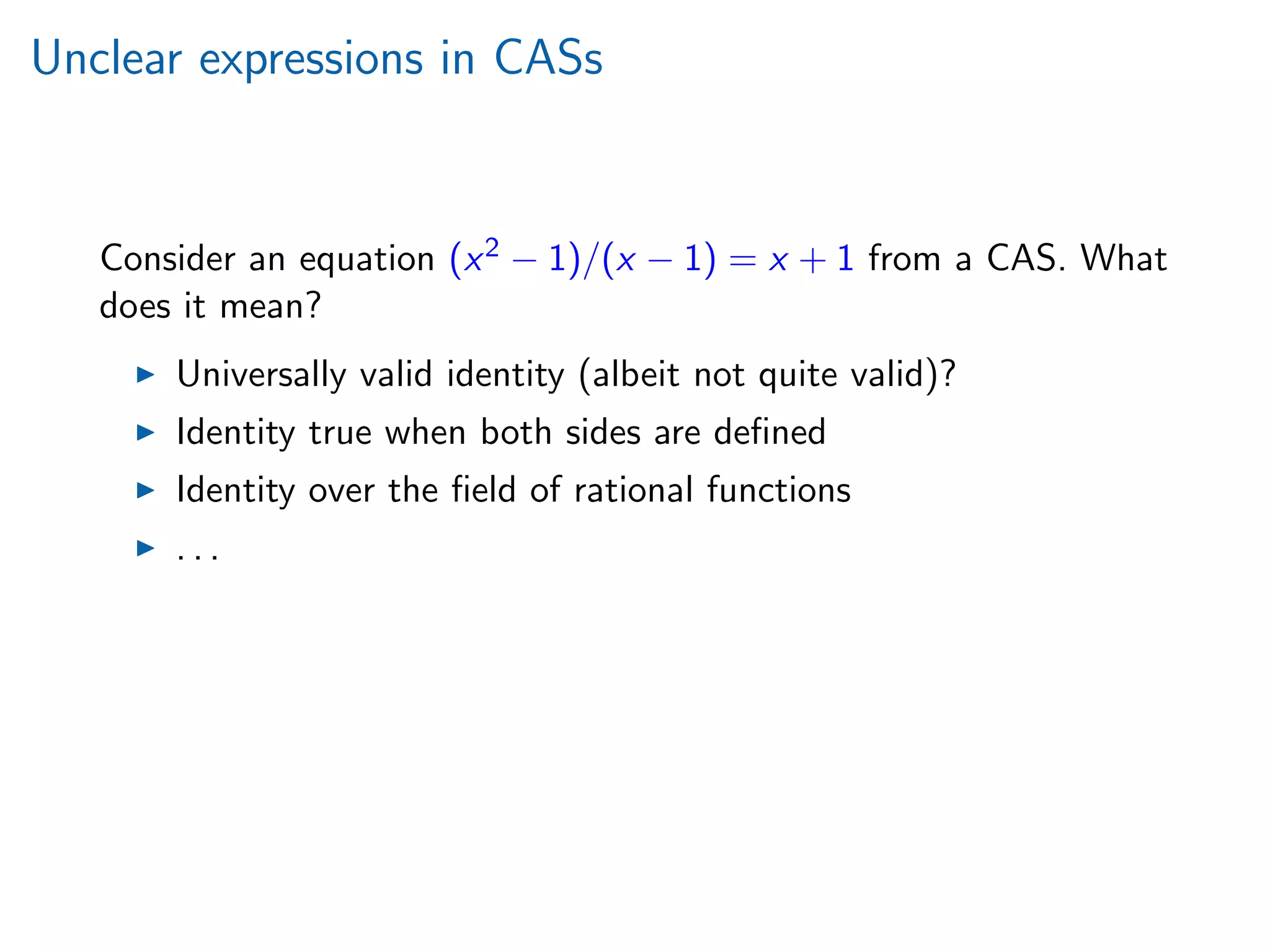 Unclear expressions in CASs
Consider an equation (x2 − 1)/(x − 1) = x + 1 from a CAS. What
does it mean?
Universally valid identity (albeit not quite valid)?
Identity true when both sides are deﬁned
Identity over the ﬁeld of rational functions
. . .
 