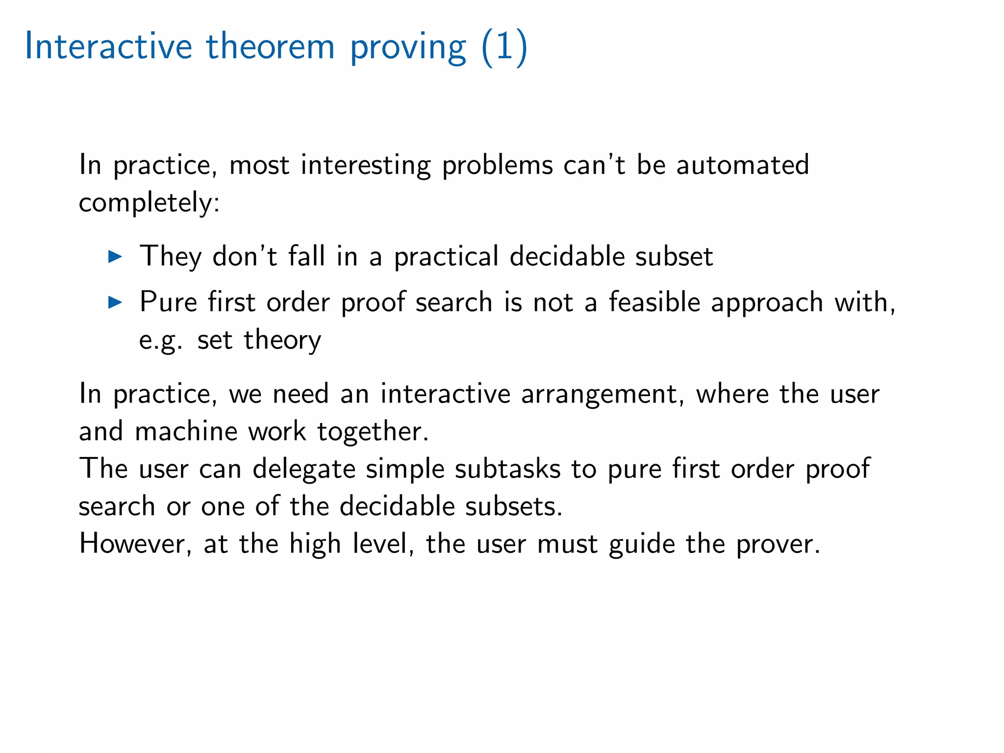 Interactive theorem proving (1)
In practice, most interesting problems can’t be automated
completely:
They don’t fall in a practical decidable subset
Pure ﬁrst order proof search is not a feasible approach with,
e.g. set theory
In practice, we need an interactive arrangement, where the user
and machine work together.
The user can delegate simple subtasks to pure ﬁrst order proof
search or one of the decidable subsets.
However, at the high level, the user must guide the prover.
 