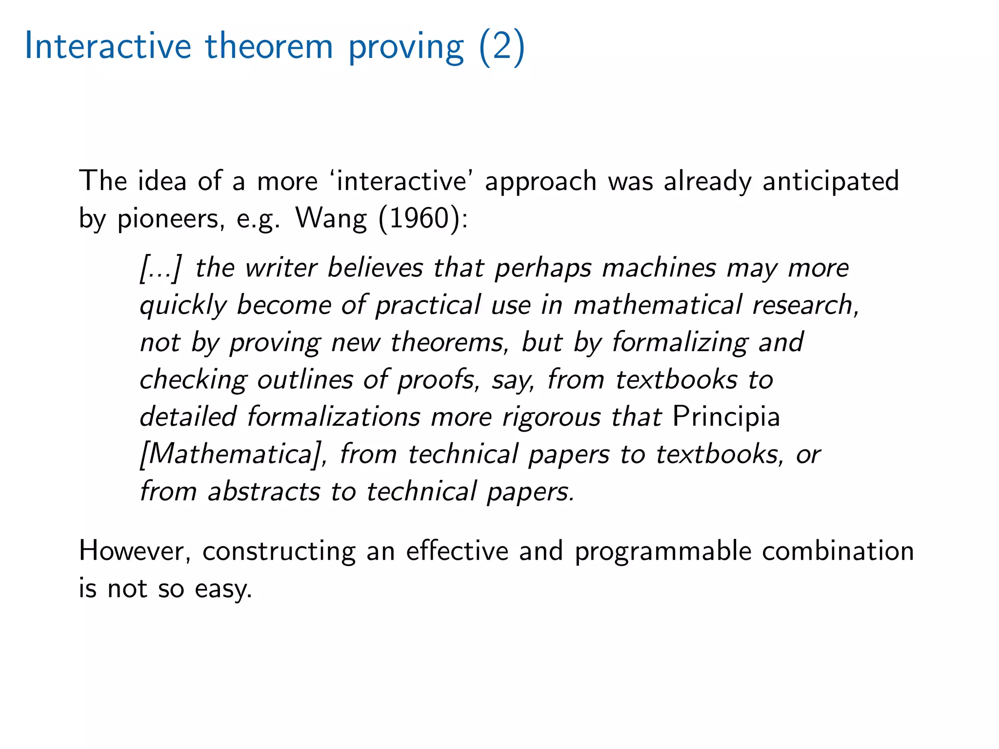 Interactive theorem proving (2)
The idea of a more ‘interactive’ approach was already anticipated
by pioneers, e.g. Wang (1960):
[...] the writer believes that perhaps machines may more
quickly become of practical use in mathematical research,
not by proving new theorems, but by formalizing and
checking outlines of proofs, say, from textbooks to
detailed formalizations more rigorous that Principia
[Mathematica], from technical papers to textbooks, or
from abstracts to technical papers.
However, constructing an eﬀective and programmable combination
is not so easy.
 