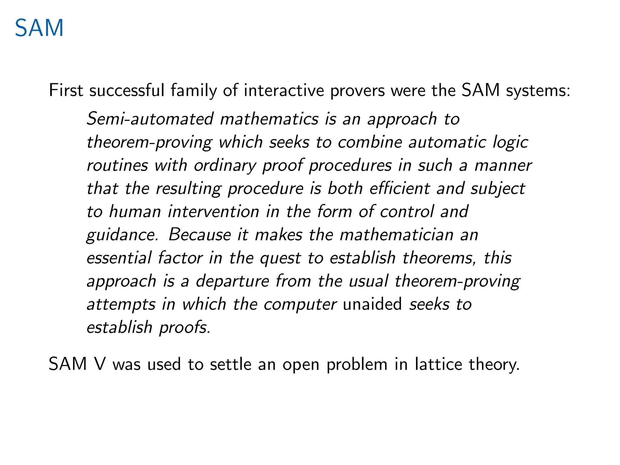SAM
First successful family of interactive provers were the SAM systems:
Semi-automated mathematics is an approach to
theorem-proving which seeks to combine automatic logic
routines with ordinary proof procedures in such a manner
that the resulting procedure is both eﬃcient and subject
to human intervention in the form of control and
guidance. Because it makes the mathematician an
essential factor in the quest to establish theorems, this
approach is a departure from the usual theorem-proving
attempts in which the computer unaided seeks to
establish proofs.
SAM V was used to settle an open problem in lattice theory.
 