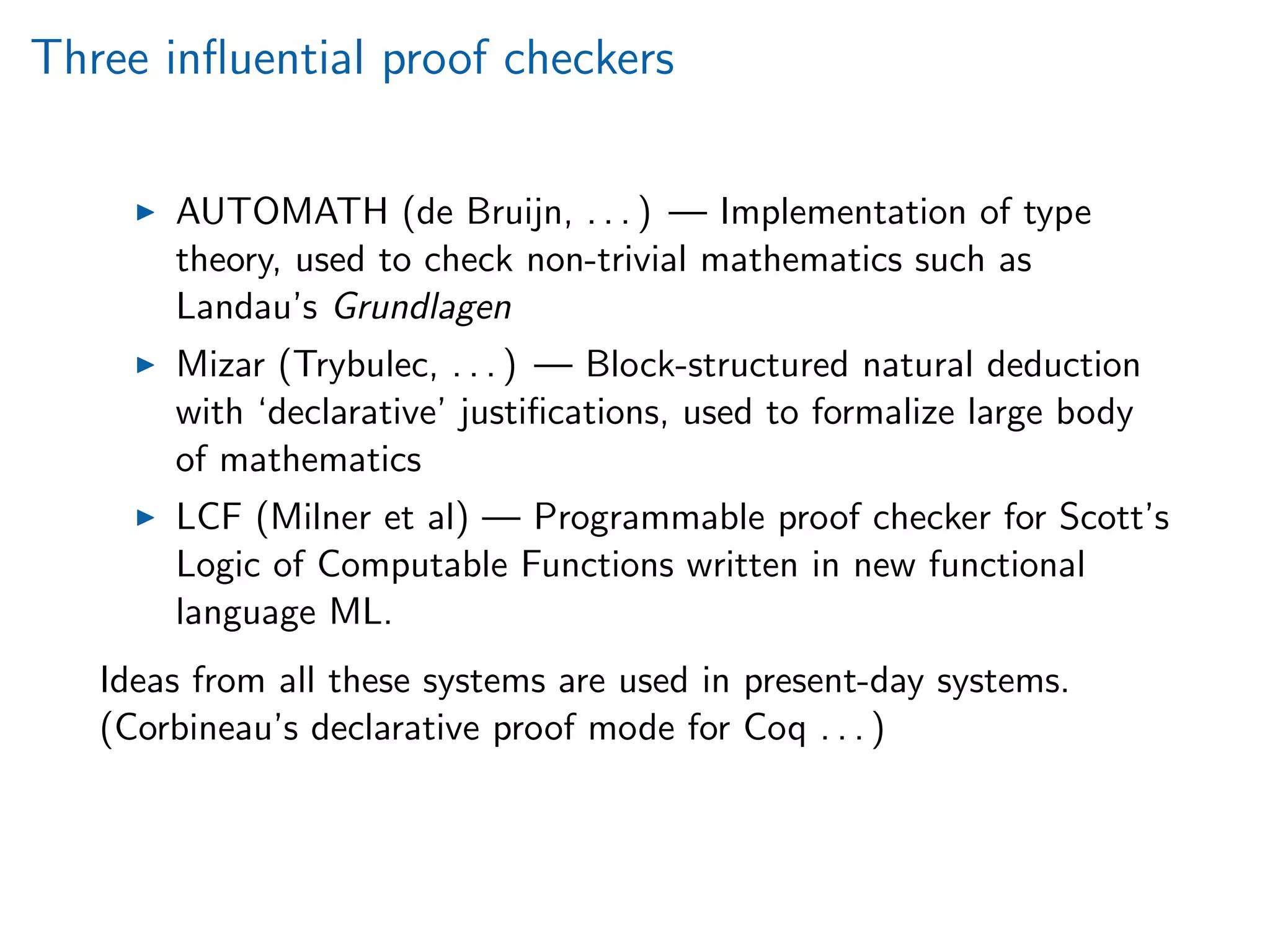 Three inﬂuential proof checkers
AUTOMATH (de Bruijn, . . . ) — Implementation of type
theory, used to check non-trivial mathematics such as
Landau’s Grundlagen
Mizar (Trybulec, . . . ) — Block-structured natural deduction
with ‘declarative’ justiﬁcations, used to formalize large body
of mathematics
LCF (Milner et al) — Programmable proof checker for Scott’s
Logic of Computable Functions written in new functional
language ML.
Ideas from all these systems are used in present-day systems.
(Corbineau’s declarative proof mode for Coq . . . )
 