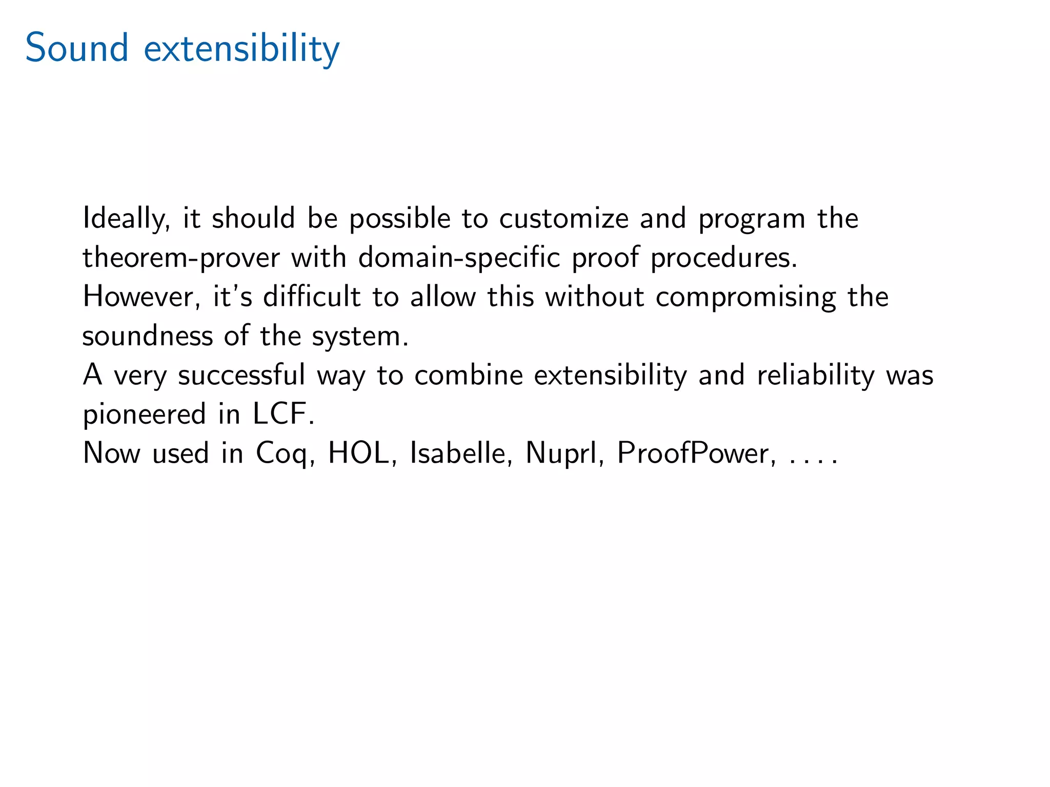 Sound extensibility
Ideally, it should be possible to customize and program the
theorem-prover with domain-speciﬁc proof procedures.
However, it’s diﬃcult to allow this without compromising the
soundness of the system.
A very successful way to combine extensibility and reliability was
pioneered in LCF.
Now used in Coq, HOL, Isabelle, Nuprl, ProofPower, . . . .
 