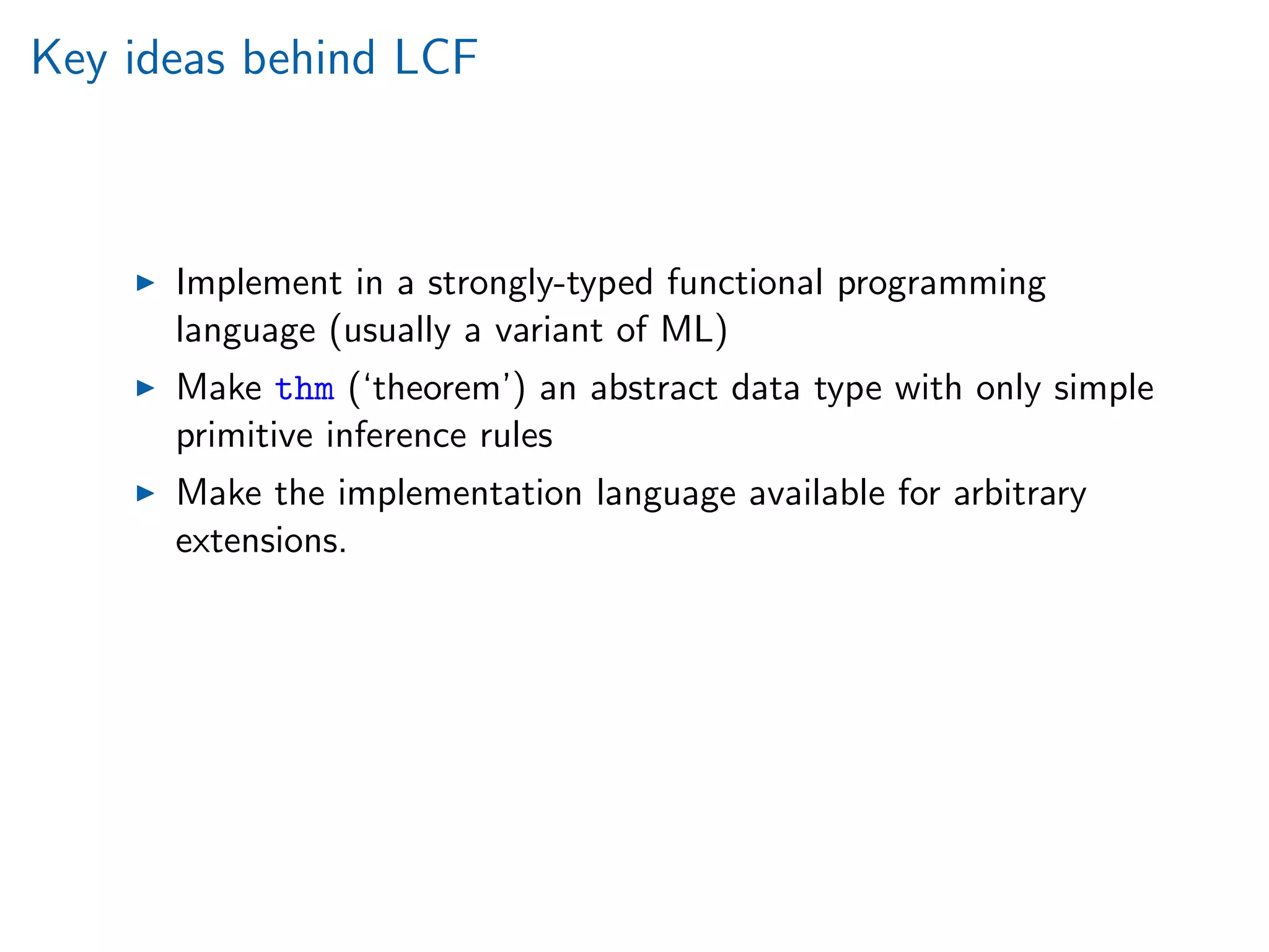 Key ideas behind LCF
Implement in a strongly-typed functional programming
language (usually a variant of ML)
Make thm (‘theorem’) an abstract data type with only simple
primitive inference rules
Make the implementation language available for arbitrary
extensions.
 