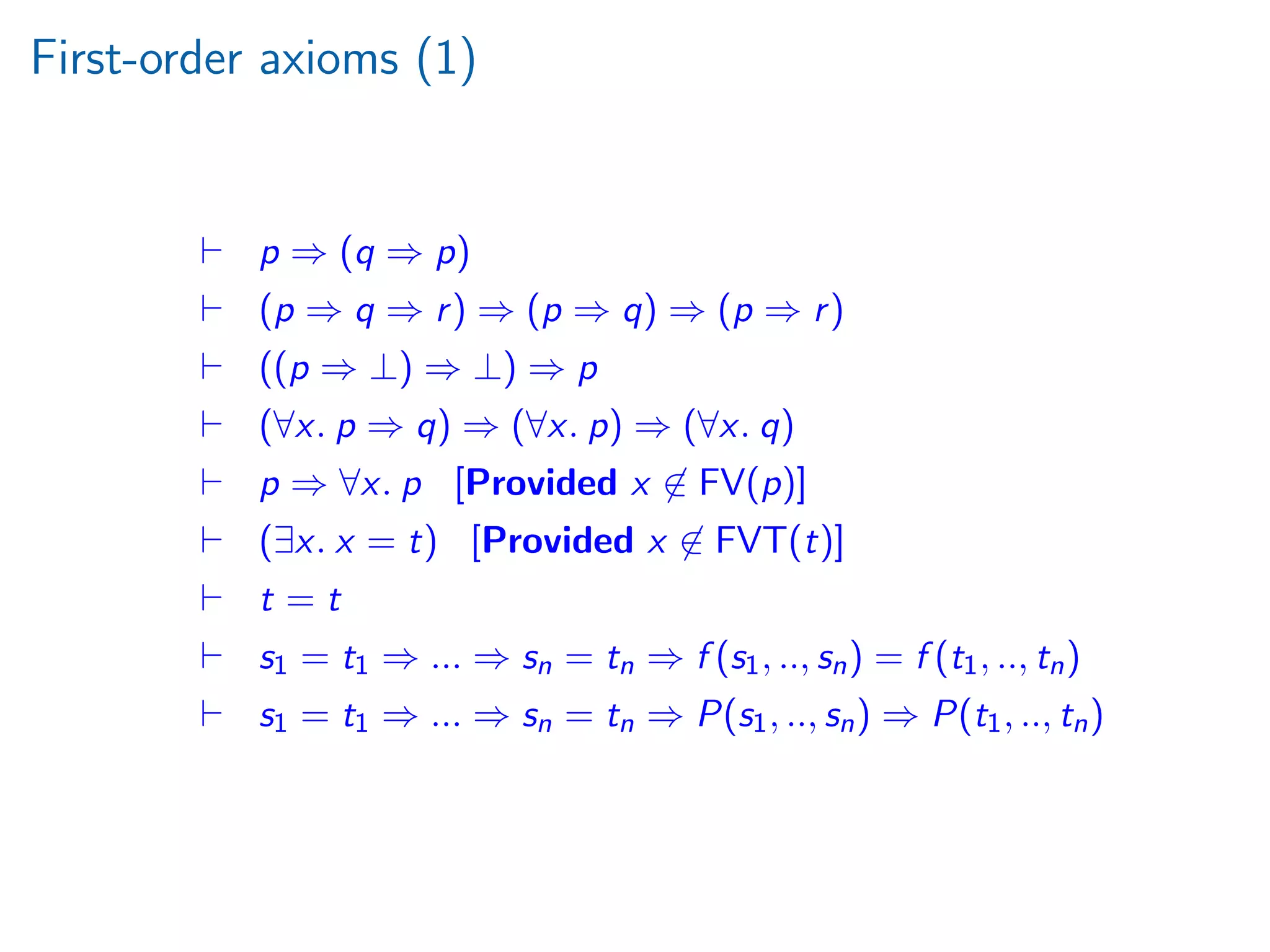 First-order axioms (1)
p ⇒ (q ⇒ p)
(p ⇒ q ⇒ r) ⇒ (p ⇒ q) ⇒ (p ⇒ r)
((p ⇒ ⊥) ⇒ ⊥) ⇒ p
(∀x. p ⇒ q) ⇒ (∀x. p) ⇒ (∀x. q)
p ⇒ ∀x. p [Provided x ∈ FV(p)]
(∃x. x = t) [Provided x ∈ FVT(t)]
t = t
s1 = t1 ⇒ ... ⇒ sn = tn ⇒ f (s1, .., sn) = f (t1, .., tn)
s1 = t1 ⇒ ... ⇒ sn = tn ⇒ P(s1, .., sn) ⇒ P(t1, .., tn)
 