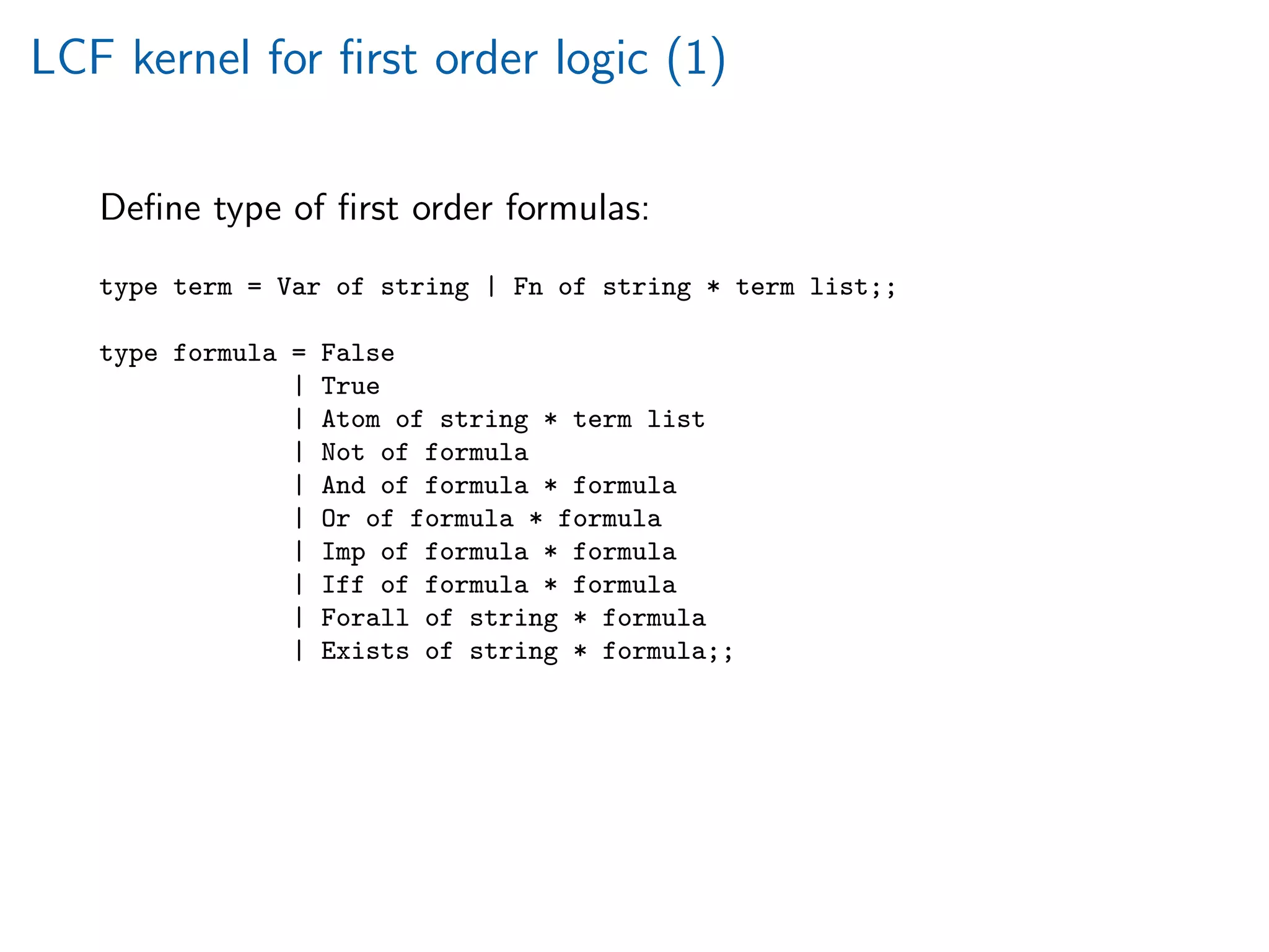 LCF kernel for ﬁrst order logic (1)
Deﬁne type of ﬁrst order formulas:
type term = Var of string | Fn of string * term list;;
type formula = False
| True
| Atom of string * term list
| Not of formula
| And of formula * formula
| Or of formula * formula
| Imp of formula * formula
| Iff of formula * formula
| Forall of string * formula
| Exists of string * formula;;
 