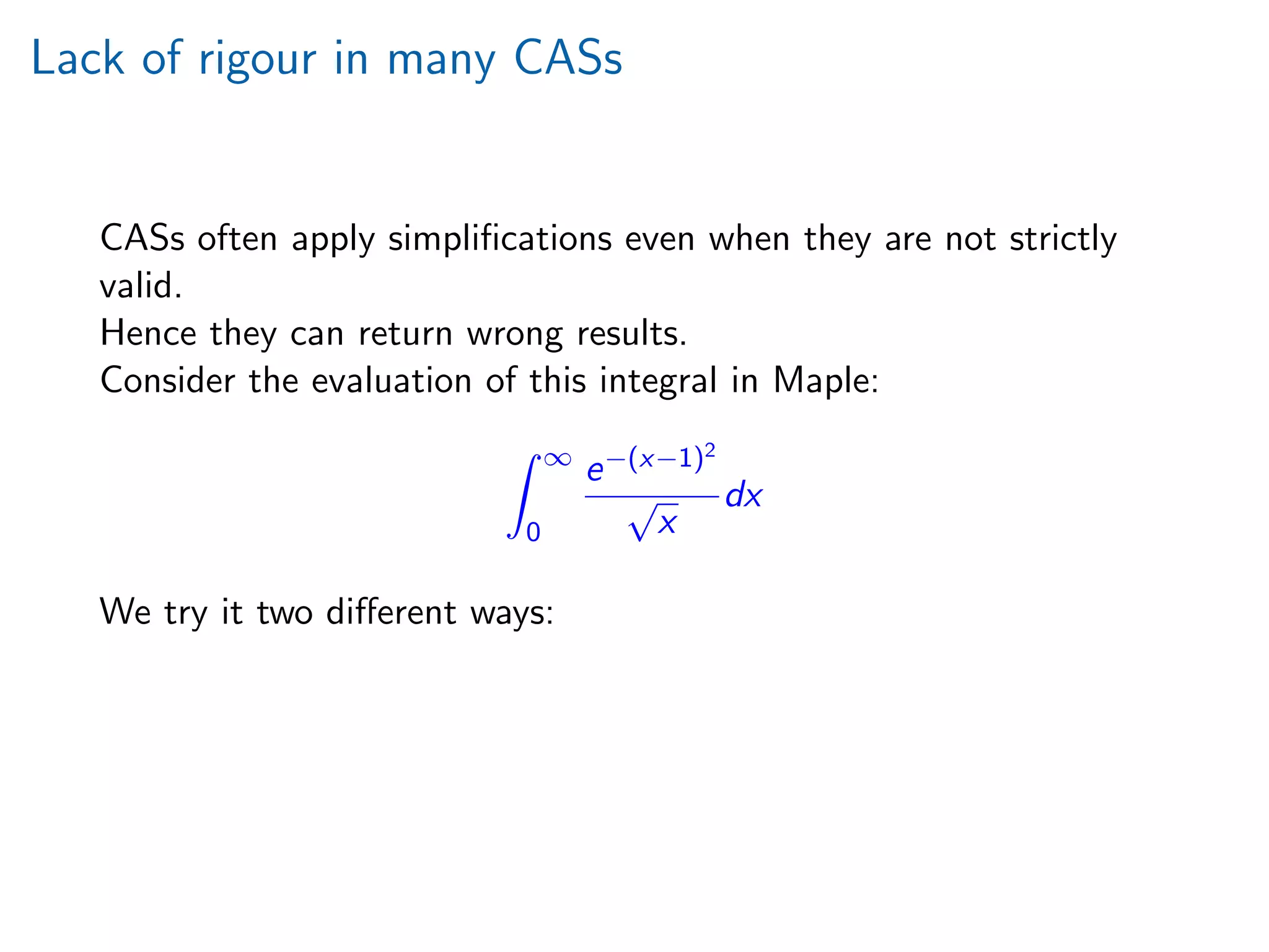 Lack of rigour in many CASs
CASs often apply simpliﬁcations even when they are not strictly
valid.
Hence they can return wrong results.
Consider the evaluation of this integral in Maple:
∞
0
e−(x−1)2
√
x
dx
We try it two diﬀerent ways:
 
