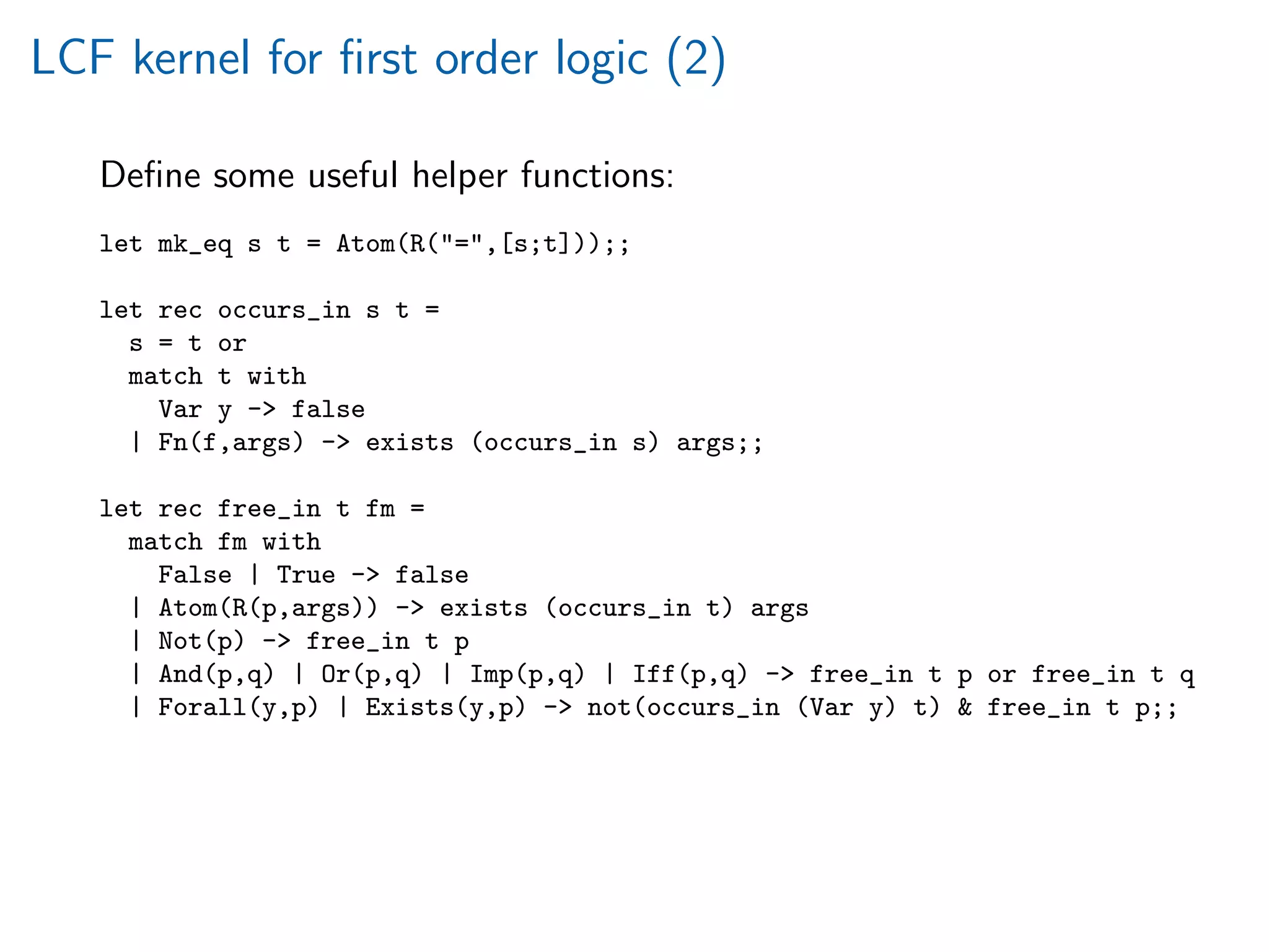 LCF kernel for ﬁrst order logic (2)
Deﬁne some useful helper functions:
let mk_eq s t = Atom(R(=,[s;t]));;
let rec occurs_in s t =
s = t or
match t with
Var y - false
| Fn(f,args) - exists (occurs_in s) args;;
let rec free_in t fm =
match fm with
False | True - false
| Atom(R(p,args)) - exists (occurs_in t) args
| Not(p) - free_in t p
| And(p,q) | Or(p,q) | Imp(p,q) | Iff(p,q) - free_in t p or free_in t q
| Forall(y,p) | Exists(y,p) - not(occurs_in (Var y) t)  free_in t p;;
 