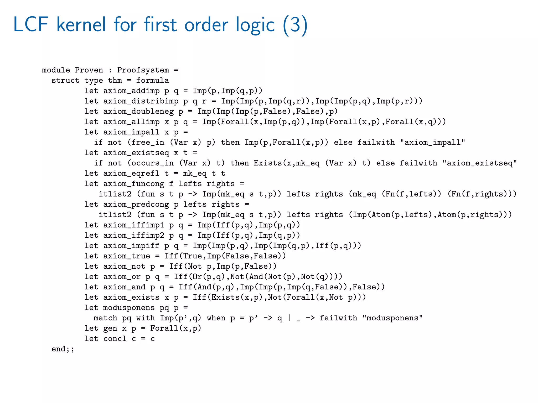 LCF kernel for ﬁrst order logic (3)
module Proven : Proofsystem =
struct type thm = formula
let axiom_addimp p q = Imp(p,Imp(q,p))
let axiom_distribimp p q r = Imp(Imp(p,Imp(q,r)),Imp(Imp(p,q),Imp(p,r)))
let axiom_doubleneg p = Imp(Imp(Imp(p,False),False),p)
let axiom_allimp x p q = Imp(Forall(x,Imp(p,q)),Imp(Forall(x,p),Forall(x,q)))
let axiom_impall x p =
if not (free_in (Var x) p) then Imp(p,Forall(x,p)) else failwith axiom_impall
let axiom_existseq x t =
if not (occurs_in (Var x) t) then Exists(x,mk_eq (Var x) t) else failwith axiom_existseq
let axiom_eqrefl t = mk_eq t t
let axiom_funcong f lefts rights =
itlist2 (fun s t p - Imp(mk_eq s t,p)) lefts rights (mk_eq (Fn(f,lefts)) (Fn(f,rights)))
let axiom_predcong p lefts rights =
itlist2 (fun s t p - Imp(mk_eq s t,p)) lefts rights (Imp(Atom(p,lefts),Atom(p,rights)))
let axiom_iffimp1 p q = Imp(Iff(p,q),Imp(p,q))
let axiom_iffimp2 p q = Imp(Iff(p,q),Imp(q,p))
let axiom_impiff p q = Imp(Imp(p,q),Imp(Imp(q,p),Iff(p,q)))
let axiom_true = Iff(True,Imp(False,False))
let axiom_not p = Iff(Not p,Imp(p,False))
let axiom_or p q = Iff(Or(p,q),Not(And(Not(p),Not(q))))
let axiom_and p q = Iff(And(p,q),Imp(Imp(p,Imp(q,False)),False))
let axiom_exists x p = Iff(Exists(x,p),Not(Forall(x,Not p)))
let modusponens pq p =
match pq with Imp(p’,q) when p = p’ - q | _ - failwith modusponens
let gen x p = Forall(x,p)
let concl c = c
end;;
 
