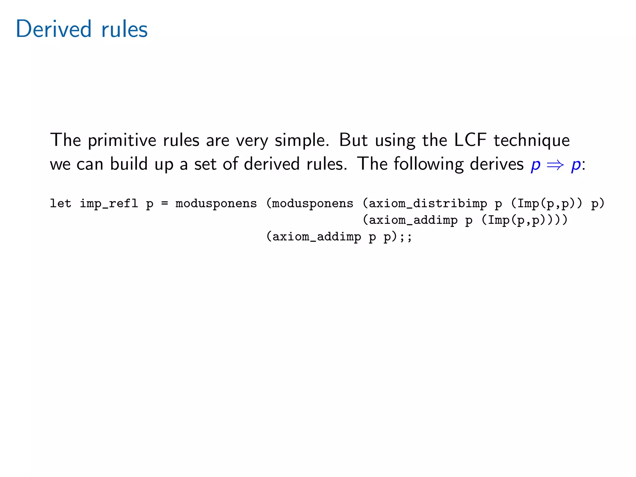 Derived rules
The primitive rules are very simple. But using the LCF technique
we can build up a set of derived rules. The following derives p ⇒ p:
let imp_refl p = modusponens (modusponens (axiom_distribimp p (Imp(p,p)) p)
(axiom_addimp p (Imp(p,p))))
(axiom_addimp p p);;
 