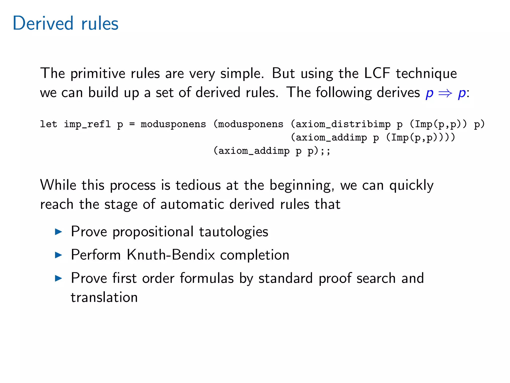 Derived rules
The primitive rules are very simple. But using the LCF technique
we can build up a set of derived rules. The following derives p ⇒ p:
let imp_refl p = modusponens (modusponens (axiom_distribimp p (Imp(p,p)) p)
(axiom_addimp p (Imp(p,p))))
(axiom_addimp p p);;
While this process is tedious at the beginning, we can quickly
reach the stage of automatic derived rules that
Prove propositional tautologies
Perform Knuth-Bendix completion
Prove ﬁrst order formulas by standard proof search and
translation
 