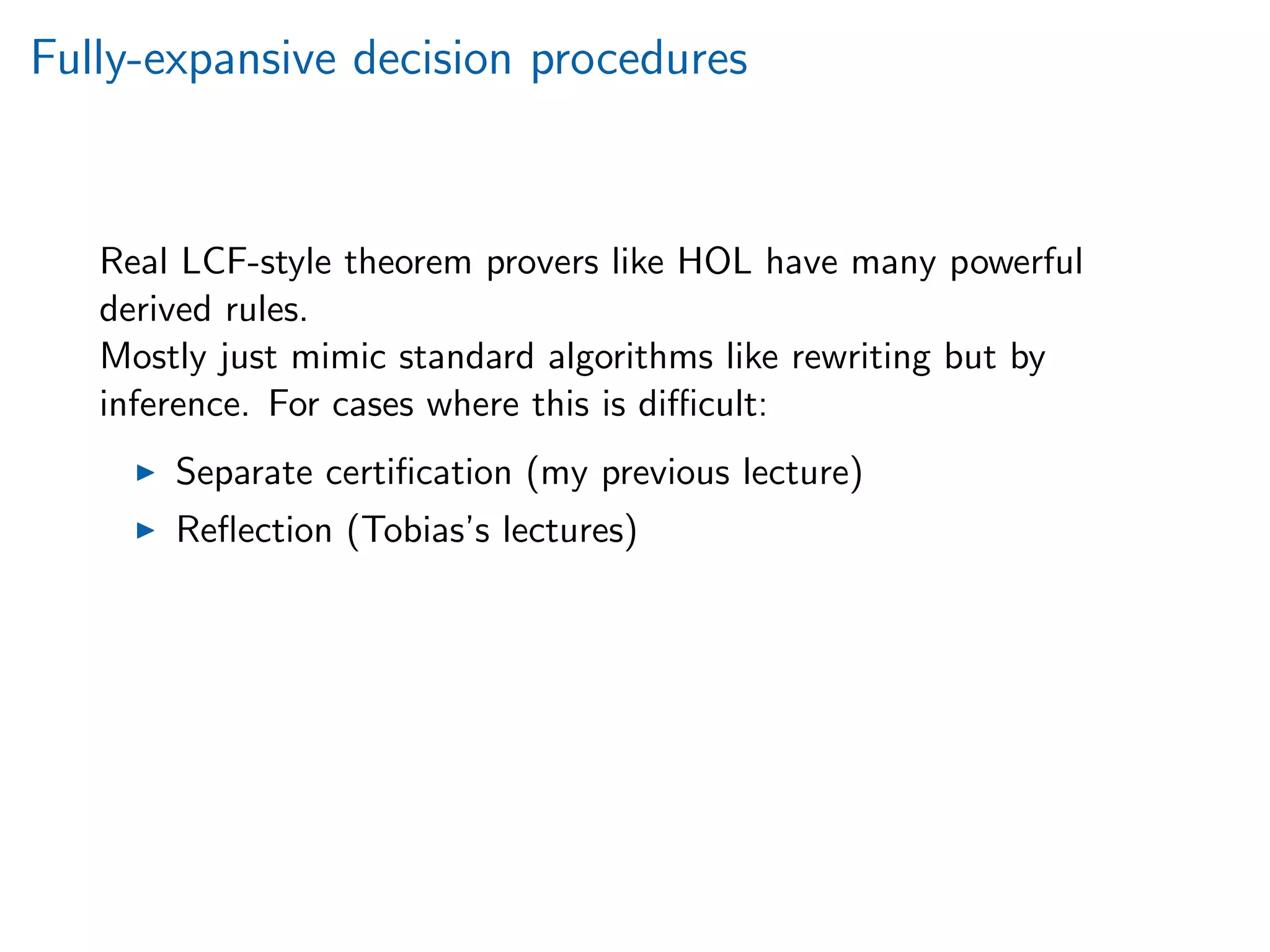 Fully-expansive decision procedures
Real LCF-style theorem provers like HOL have many powerful
derived rules.
Mostly just mimic standard algorithms like rewriting but by
inference. For cases where this is diﬃcult:
Separate certiﬁcation (my previous lecture)
Reﬂection (Tobias’s lectures)
 