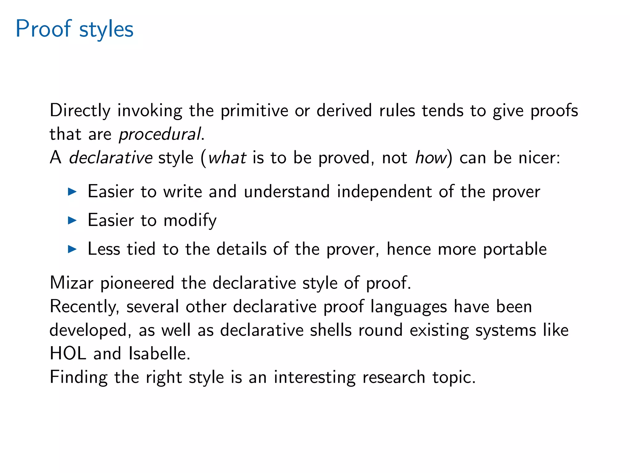 Proof styles
Directly invoking the primitive or derived rules tends to give proofs
that are procedural.
A declarative style (what is to be proved, not how) can be nicer:
Easier to write and understand independent of the prover
Easier to modify
Less tied to the details of the prover, hence more portable
Mizar pioneered the declarative style of proof.
Recently, several other declarative proof languages have been
developed, as well as declarative shells round existing systems like
HOL and Isabelle.
Finding the right style is an interesting research topic.
 