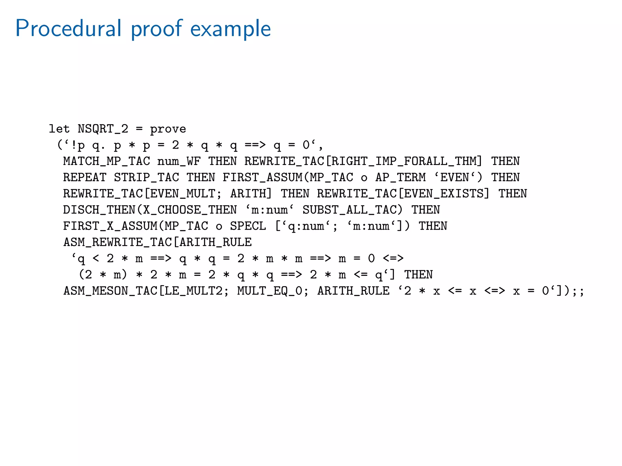 Procedural proof example
let NSQRT_2 = prove
(‘!p q. p * p = 2 * q * q == q = 0‘,
MATCH_MP_TAC num_WF THEN REWRITE_TAC[RIGHT_IMP_FORALL_THM] THEN
REPEAT STRIP_TAC THEN FIRST_ASSUM(MP_TAC o AP_TERM ‘EVEN‘) THEN
REWRITE_TAC[EVEN_MULT; ARITH] THEN REWRITE_TAC[EVEN_EXISTS] THEN
DISCH_THEN(X_CHOOSE_THEN ‘m:num‘ SUBST_ALL_TAC) THEN
FIRST_X_ASSUM(MP_TAC o SPECL [‘q:num‘; ‘m:num‘]) THEN
ASM_REWRITE_TAC[ARITH_RULE
‘q  2 * m == q * q = 2 * m * m == m = 0 =
(2 * m) * 2 * m = 2 * q * q == 2 * m = q‘] THEN
ASM_MESON_TAC[LE_MULT2; MULT_EQ_0; ARITH_RULE ‘2 * x = x = x = 0‘]);;
 