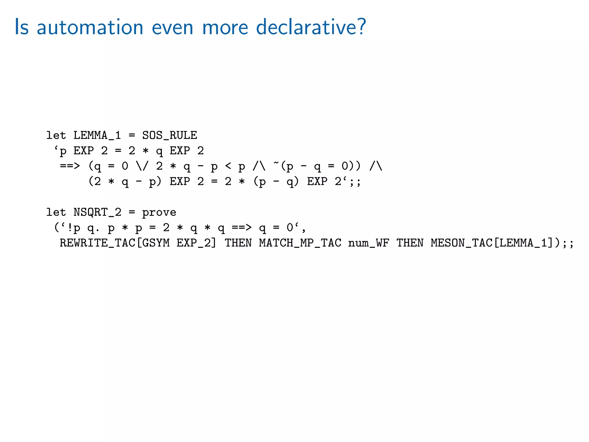 Is automation even more declarative?
let LEMMA_1 = SOS_RULE
‘p EXP 2 = 2 * q EXP 2
== (q = 0 / 2 * q - p  p / ~(p - q = 0)) /
(2 * q - p) EXP 2 = 2 * (p - q) EXP 2‘;;
let NSQRT_2 = prove
(‘!p q. p * p = 2 * q * q == q = 0‘,
REWRITE_TAC[GSYM EXP_2] THEN MATCH_MP_TAC num_WF THEN MESON_TAC[LEMMA_1]);;
 