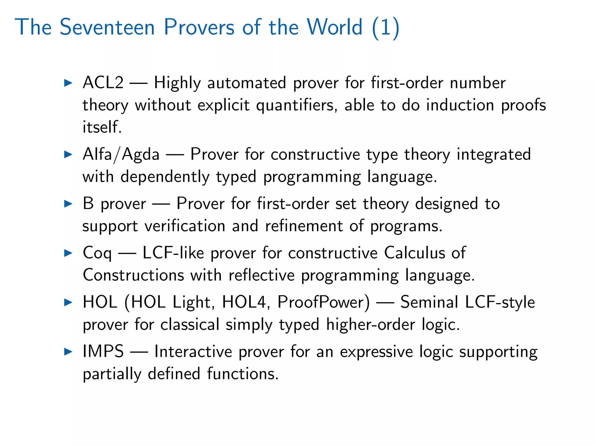 The Seventeen Provers of the World (1)
ACL2 — Highly automated prover for ﬁrst-order number
theory without explicit quantiﬁers, able to do induction proofs
itself.
Alfa/Agda — Prover for constructive type theory integrated
with dependently typed programming language.
B prover — Prover for ﬁrst-order set theory designed to
support veriﬁcation and reﬁnement of programs.
Coq — LCF-like prover for constructive Calculus of
Constructions with reﬂective programming language.
HOL (HOL Light, HOL4, ProofPower) — Seminal LCF-style
prover for classical simply typed higher-order logic.
IMPS — Interactive prover for an expressive logic supporting
partially deﬁned functions.
 