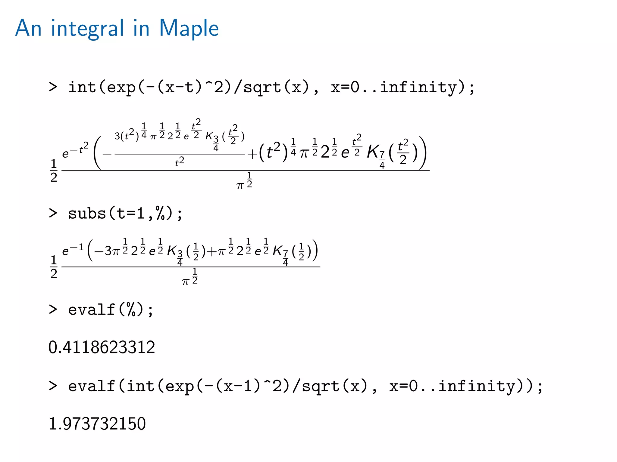 An integral in Maple
> int(exp(-(x-t)^2)/sqrt(x), x=0..infinity);
1
2
e−t2
−
3(t2)
1
4 π
1
2 2
1
2 e
t2
2 K3
4
( t2
2 )
t2
+(t2)
1
4 π
1
2 2
1
2 e
t2
2 K7
4
(t2
2 )
π
1
2
> subs(t=1,%);
1
2
e−1 −3π
1
2 2
1
2 e
1
2 K3
4
(1
2
)+π
1
2 2
1
2 e
1
2 K7
4
(1
2
)
π
1
2
> evalf(%);
0.4118623312
> evalf(int(exp(-(x-1)^2)/sqrt(x), x=0..infinity));
1.973732150
 