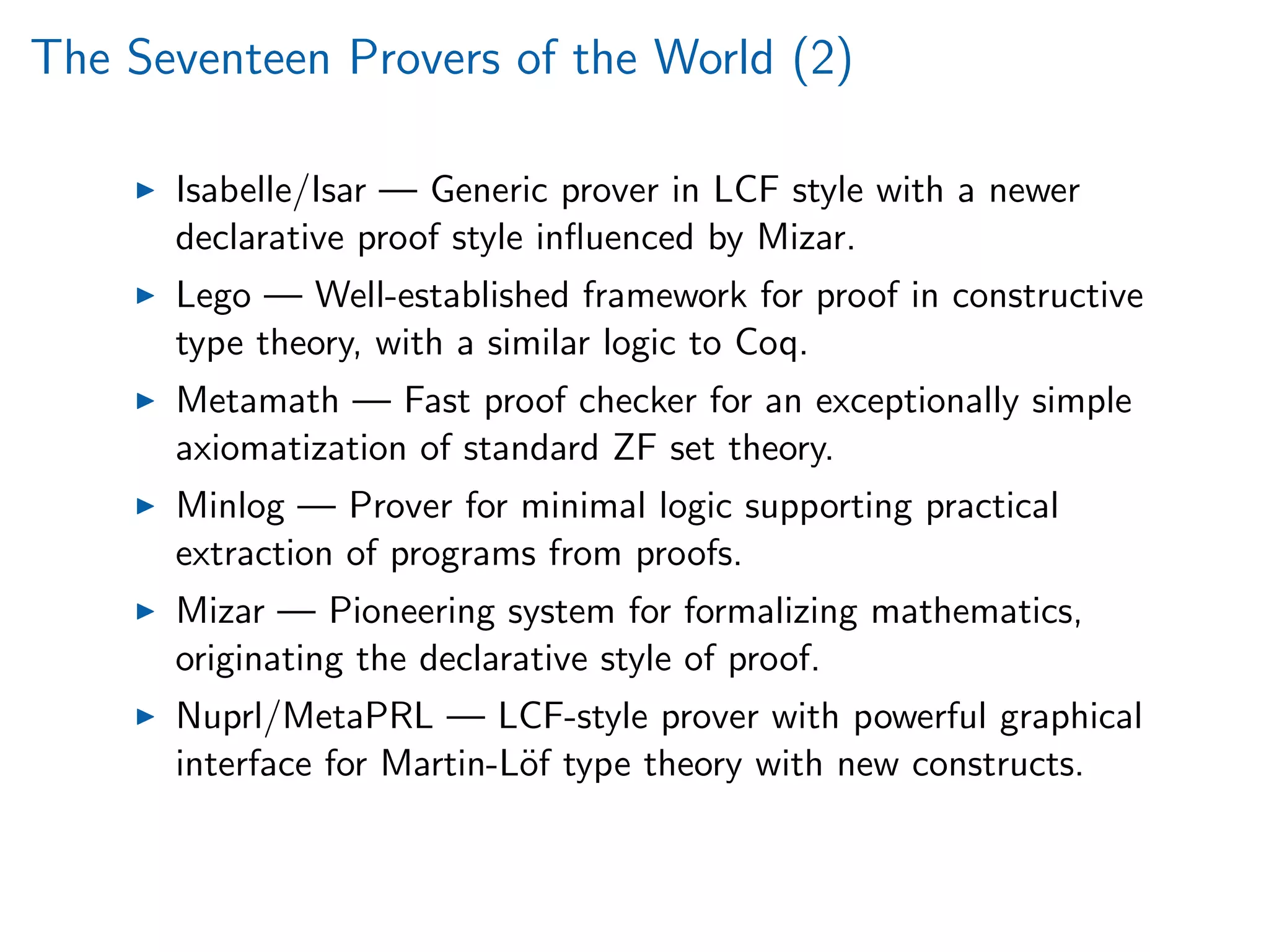 The Seventeen Provers of the World (2)
Isabelle/Isar — Generic prover in LCF style with a newer
declarative proof style inﬂuenced by Mizar.
Lego — Well-established framework for proof in constructive
type theory, with a similar logic to Coq.
Metamath — Fast proof checker for an exceptionally simple
axiomatization of standard ZF set theory.
Minlog — Prover for minimal logic supporting practical
extraction of programs from proofs.
Mizar — Pioneering system for formalizing mathematics,
originating the declarative style of proof.
Nuprl/MetaPRL — LCF-style prover with powerful graphical
interface for Martin-L¨of type theory with new constructs.
 