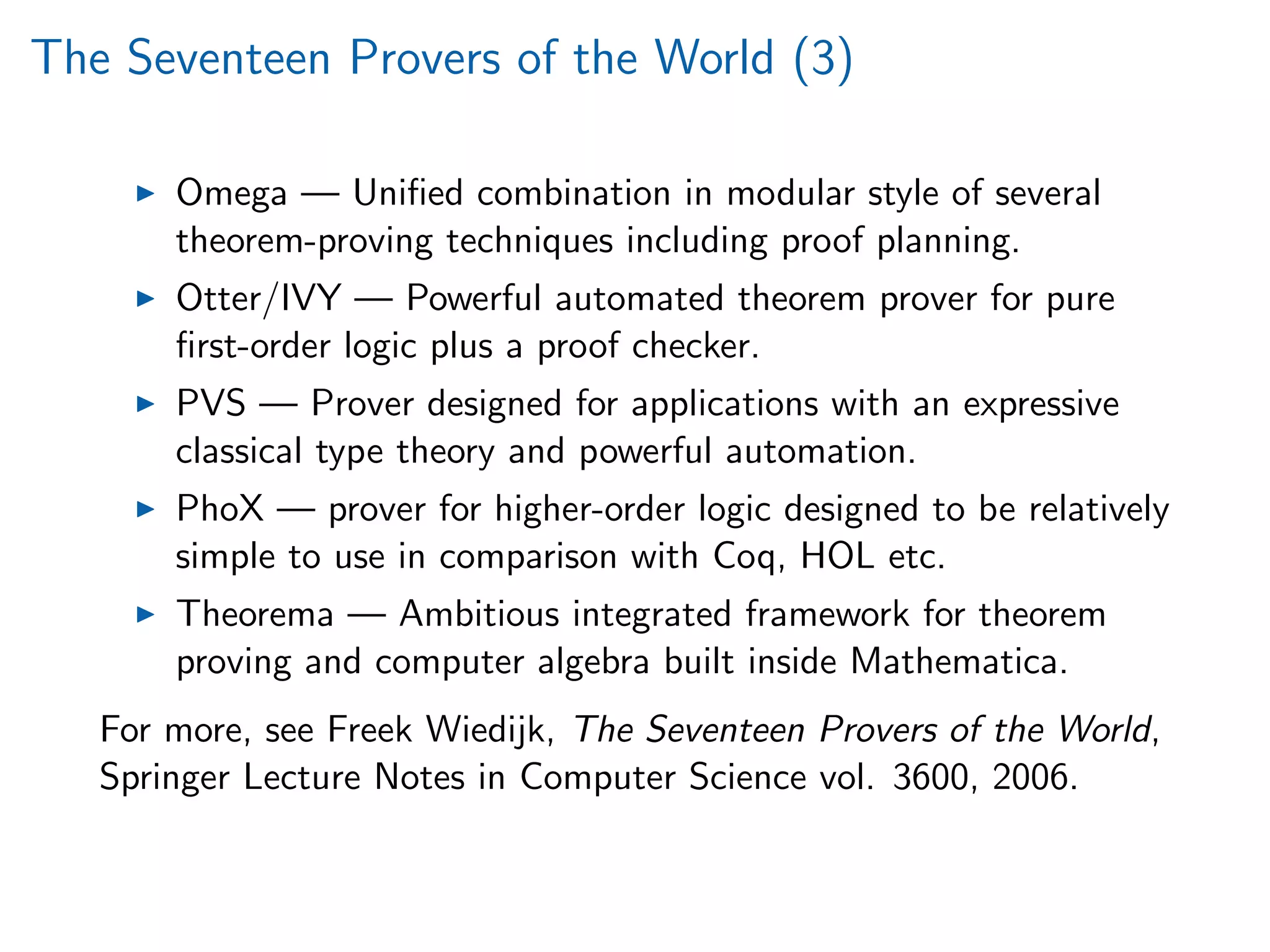 The Seventeen Provers of the World (3)
Omega — Uniﬁed combination in modular style of several
theorem-proving techniques including proof planning.
Otter/IVY — Powerful automated theorem prover for pure
ﬁrst-order logic plus a proof checker.
PVS — Prover designed for applications with an expressive
classical type theory and powerful automation.
PhoX — prover for higher-order logic designed to be relatively
simple to use in comparison with Coq, HOL etc.
Theorema — Ambitious integrated framework for theorem
proving and computer algebra built inside Mathematica.
For more, see Freek Wiedijk, The Seventeen Provers of the World,
Springer Lecture Notes in Computer Science vol. 3600, 2006.
 
