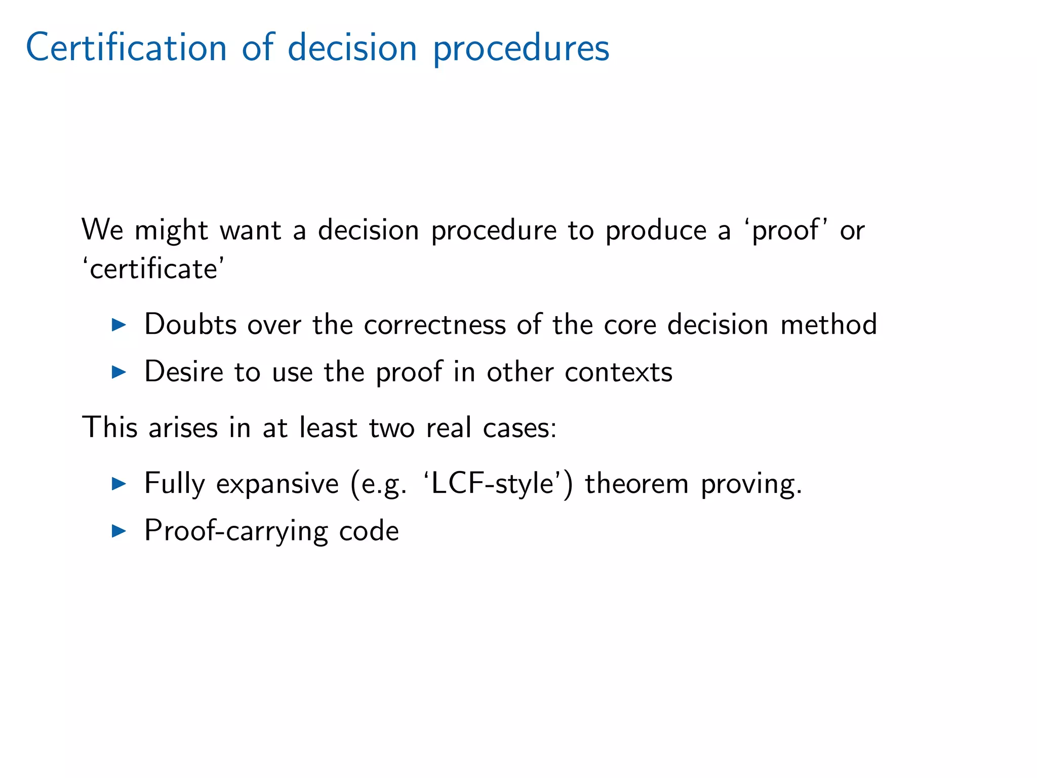 Certiﬁcation of decision procedures
We might want a decision procedure to produce a ‘proof’ or
‘certiﬁcate’
Doubts over the correctness of the core decision method
Desire to use the proof in other contexts
This arises in at least two real cases:
Fully expansive (e.g. ‘LCF-style’) theorem proving.
Proof-carrying code
 