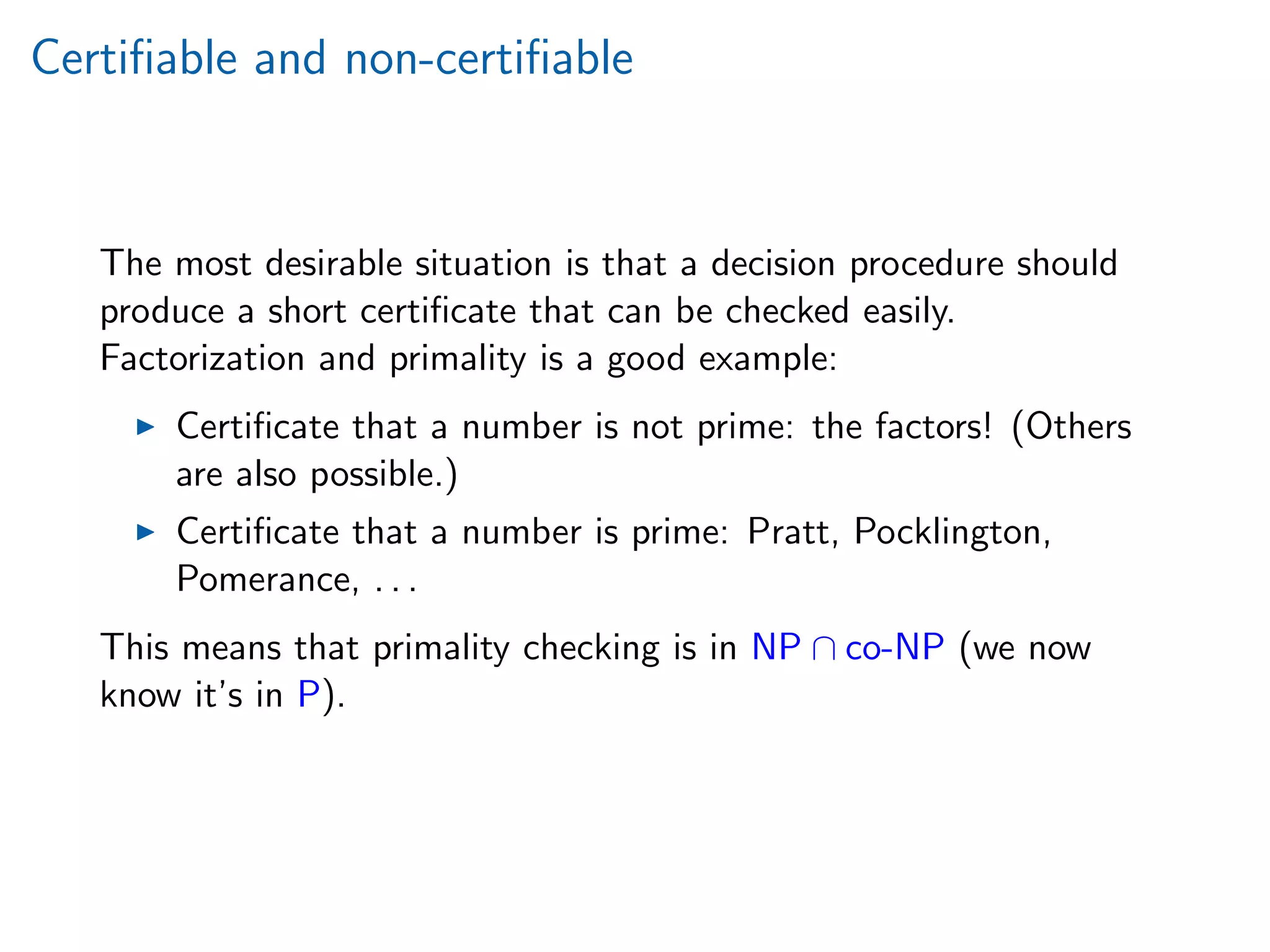 Certiﬁable and non-certiﬁable
The most desirable situation is that a decision procedure should
produce a short certiﬁcate that can be checked easily.
Factorization and primality is a good example:
Certiﬁcate that a number is not prime: the factors! (Others
are also possible.)
Certiﬁcate that a number is prime: Pratt, Pocklington,
Pomerance, . . .
This means that primality checking is in NP ∩ co-NP (we now
know it’s in P).
 