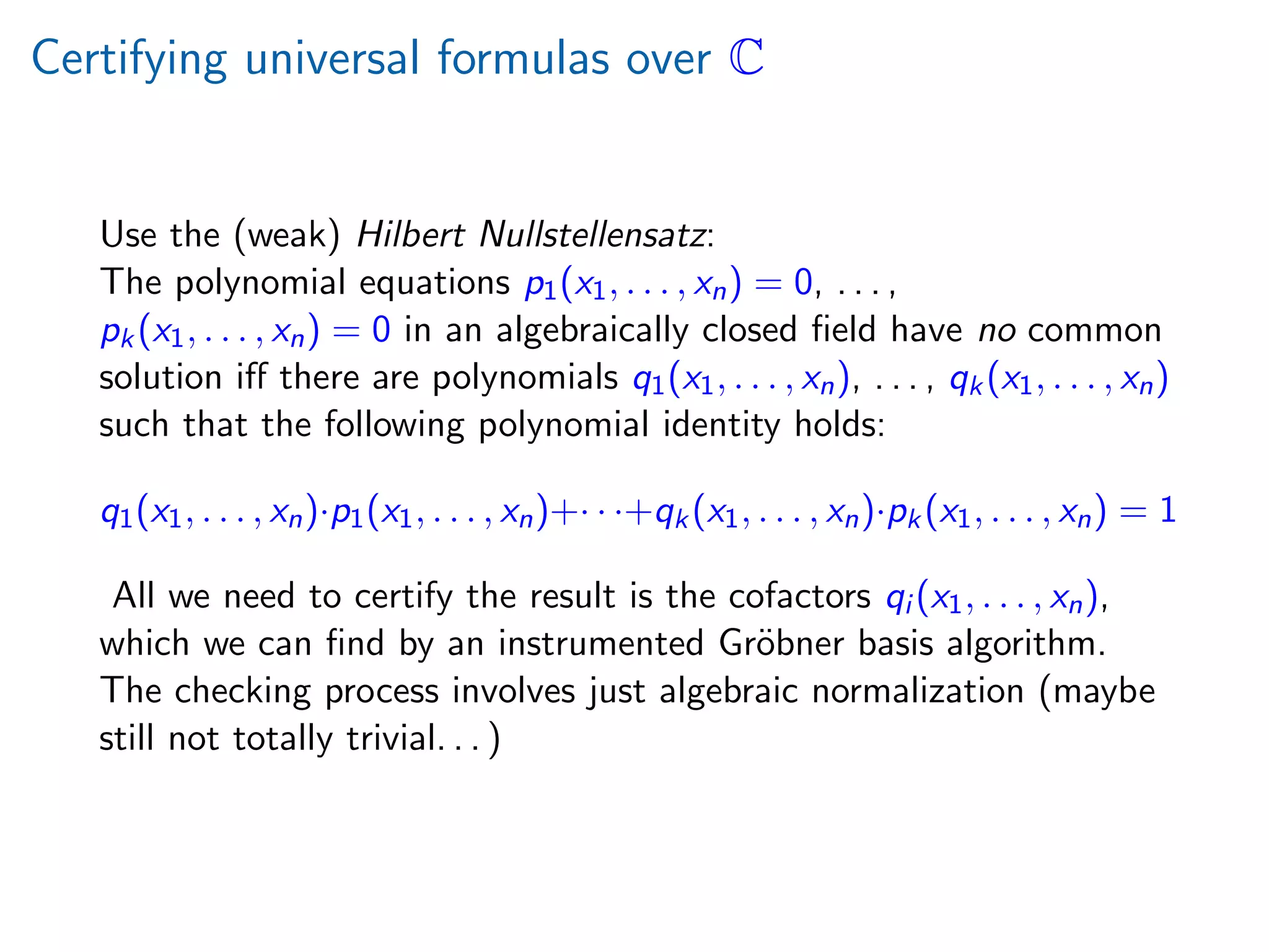 Certifying universal formulas over C
Use the (weak) Hilbert Nullstellensatz:
The polynomial equations p1(x1, . . . , xn) = 0, . . . ,
pk(x1, . . . , xn) = 0 in an algebraically closed ﬁeld have no common
solution iﬀ there are polynomials q1(x1, . . . , xn), . . . , qk(x1, . . . , xn)
such that the following polynomial identity holds:
q1(x1, . . . , xn)·p1(x1, . . . , xn)+· · ·+qk(x1, . . . , xn)·pk(x1, . . . , xn) = 1
All we need to certify the result is the cofactors qi (x1, . . . , xn),
which we can ﬁnd by an instrumented Gr¨obner basis algorithm.
The checking process involves just algebraic normalization (maybe
still not totally trivial. . . )
 