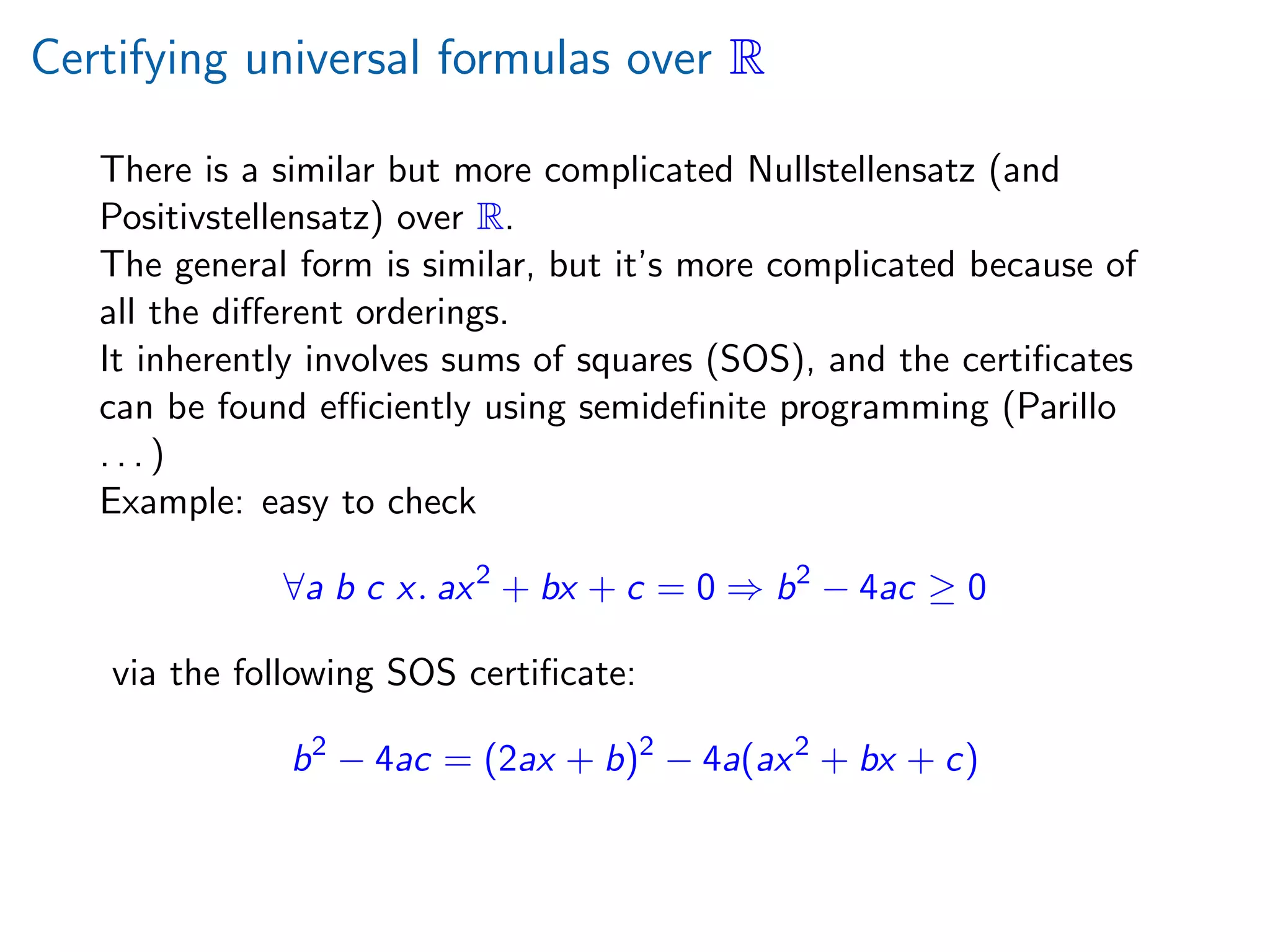 Certifying universal formulas over R
There is a similar but more complicated Nullstellensatz (and
Positivstellensatz) over R.
The general form is similar, but it’s more complicated because of
all the diﬀerent orderings.
It inherently involves sums of squares (SOS), and the certiﬁcates
can be found eﬃciently using semideﬁnite programming (Parillo
. . . )
Example: easy to check
∀a b c x. ax2
+ bx + c = 0 ⇒ b2
− 4ac ≥ 0
via the following SOS certiﬁcate:
b2
− 4ac = (2ax + b)2
− 4a(ax2
+ bx + c)
 