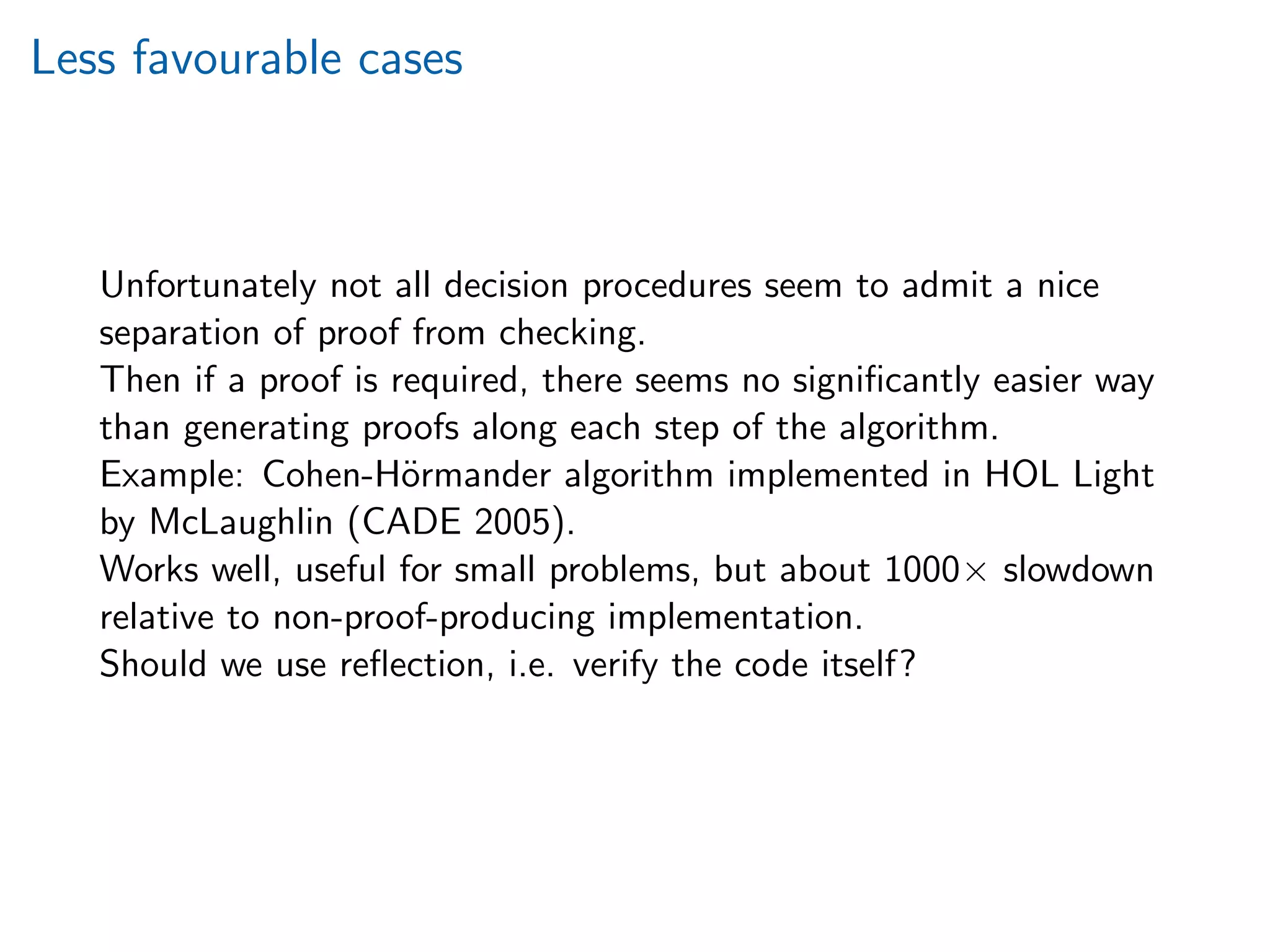 Less favourable cases
Unfortunately not all decision procedures seem to admit a nice
separation of proof from checking.
Then if a proof is required, there seems no signiﬁcantly easier way
than generating proofs along each step of the algorithm.
Example: Cohen-H¨ormander algorithm implemented in HOL Light
by McLaughlin (CADE 2005).
Works well, useful for small problems, but about 1000× slowdown
relative to non-proof-producing implementation.
Should we use reﬂection, i.e. verify the code itself?
 