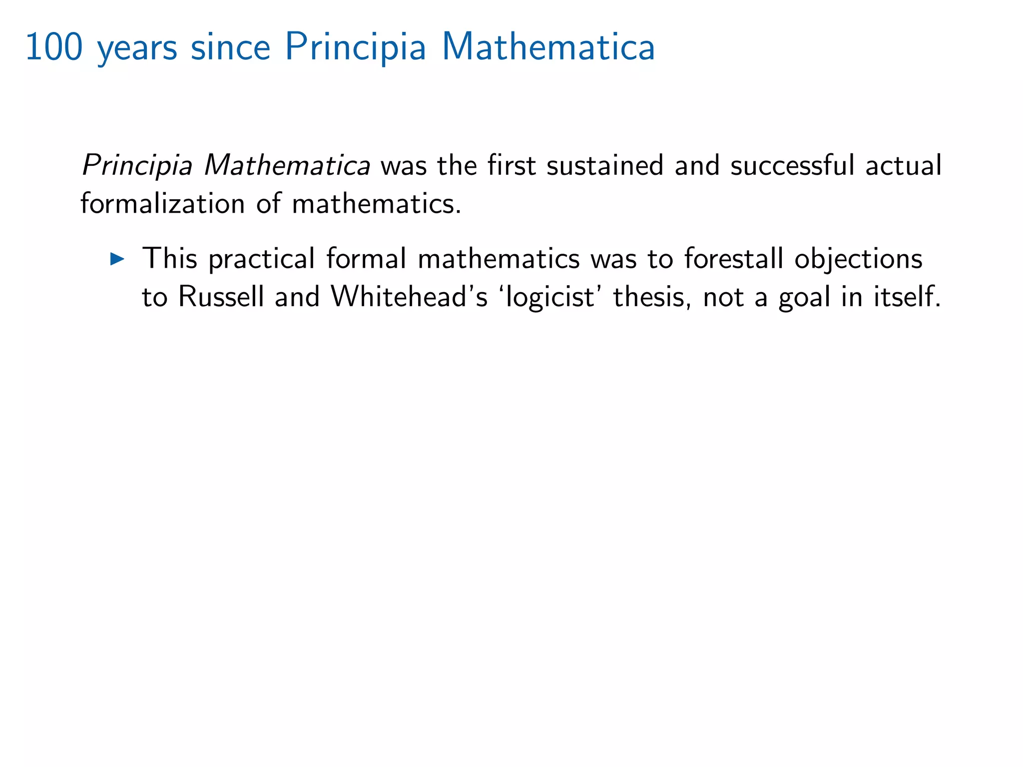 100 years since Principia Mathematica
Principia Mathematica was the ﬁrst sustained and successful actual
formalization of mathematics.
This practical formal mathematics was to forestall objections
to Russell and Whitehead’s ‘logicist’ thesis, not a goal in itself.
 