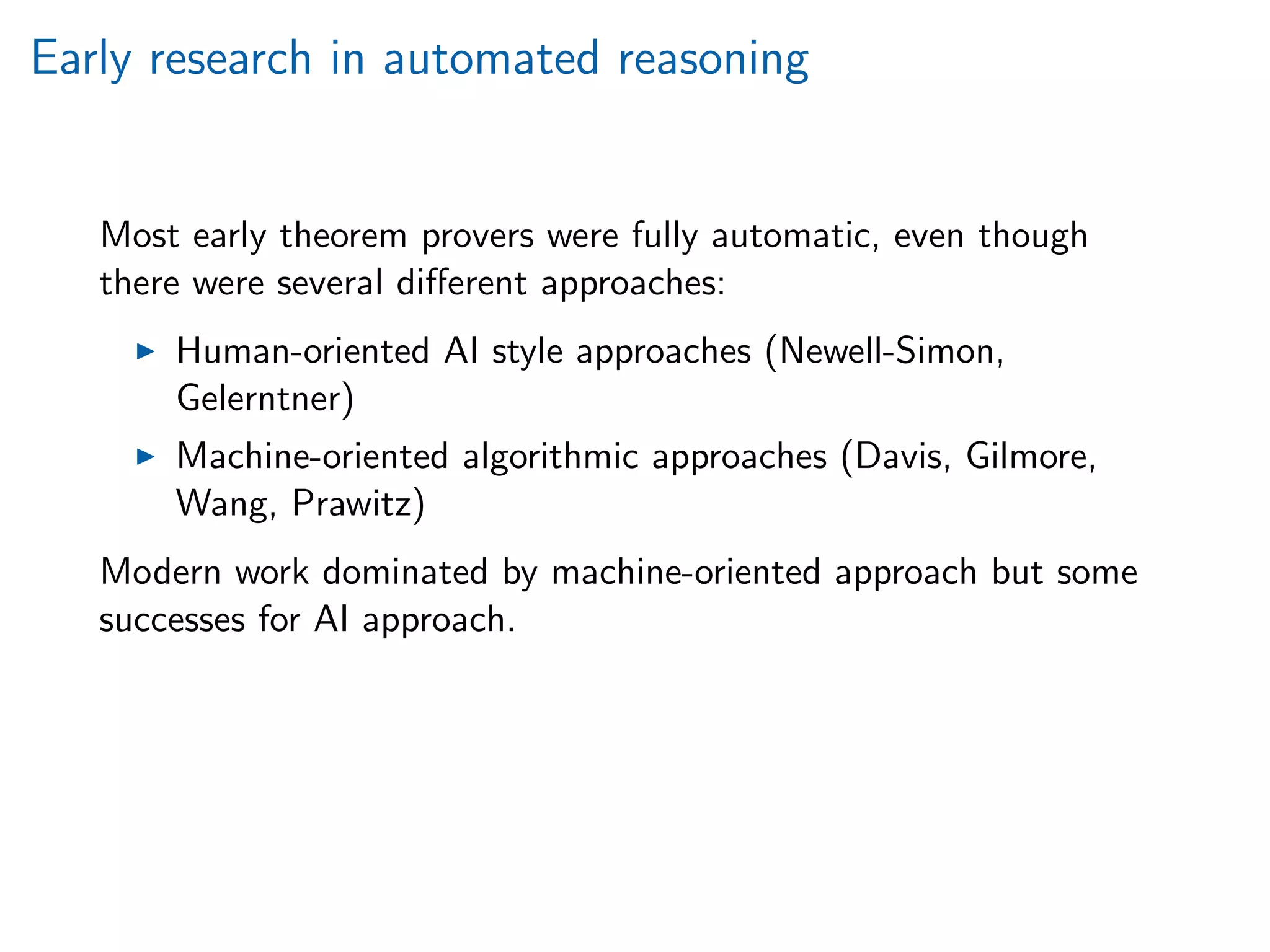 Early research in automated reasoning
Most early theorem provers were fully automatic, even though
there were several diﬀerent approaches:
Human-oriented AI style approaches (Newell-Simon,
Gelerntner)
Machine-oriented algorithmic approaches (Davis, Gilmore,
Wang, Prawitz)
Modern work dominated by machine-oriented approach but some
successes for AI approach.
 