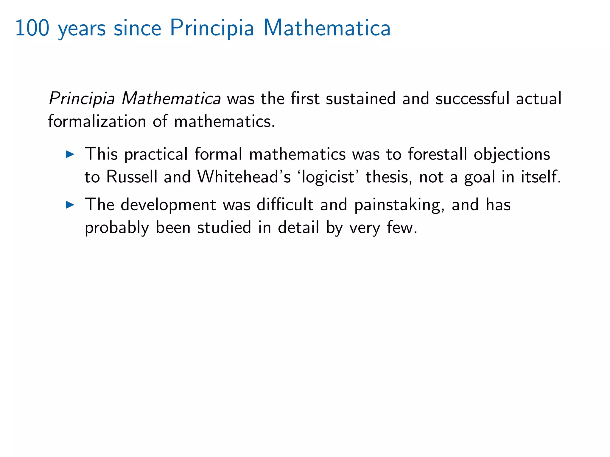 100 years since Principia Mathematica
Principia Mathematica was the ﬁrst sustained and successful actual
formalization of mathematics.
This practical formal mathematics was to forestall objections
to Russell and Whitehead’s ‘logicist’ thesis, not a goal in itself.
The development was diﬃcult and painstaking, and has
probably been studied in detail by very few.
 