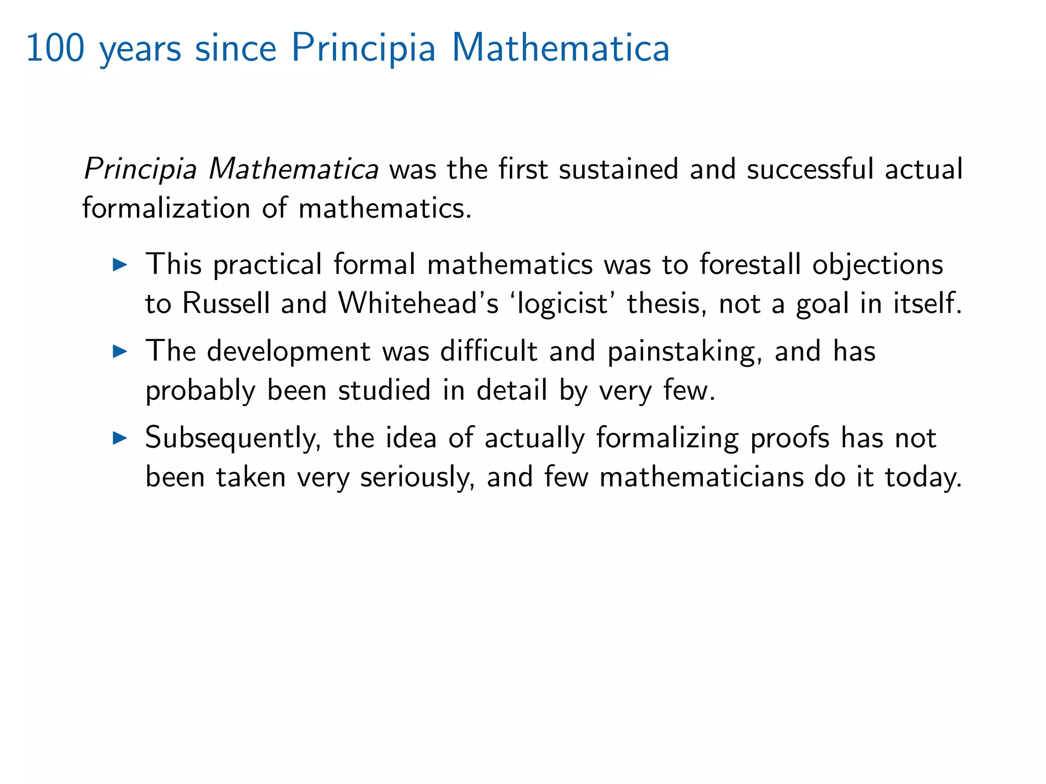 100 years since Principia Mathematica
Principia Mathematica was the ﬁrst sustained and successful actual
formalization of mathematics.
This practical formal mathematics was to forestall objections
to Russell and Whitehead’s ‘logicist’ thesis, not a goal in itself.
The development was diﬃcult and painstaking, and has
probably been studied in detail by very few.
Subsequently, the idea of actually formalizing proofs has not
been taken very seriously, and few mathematicians do it today.
 