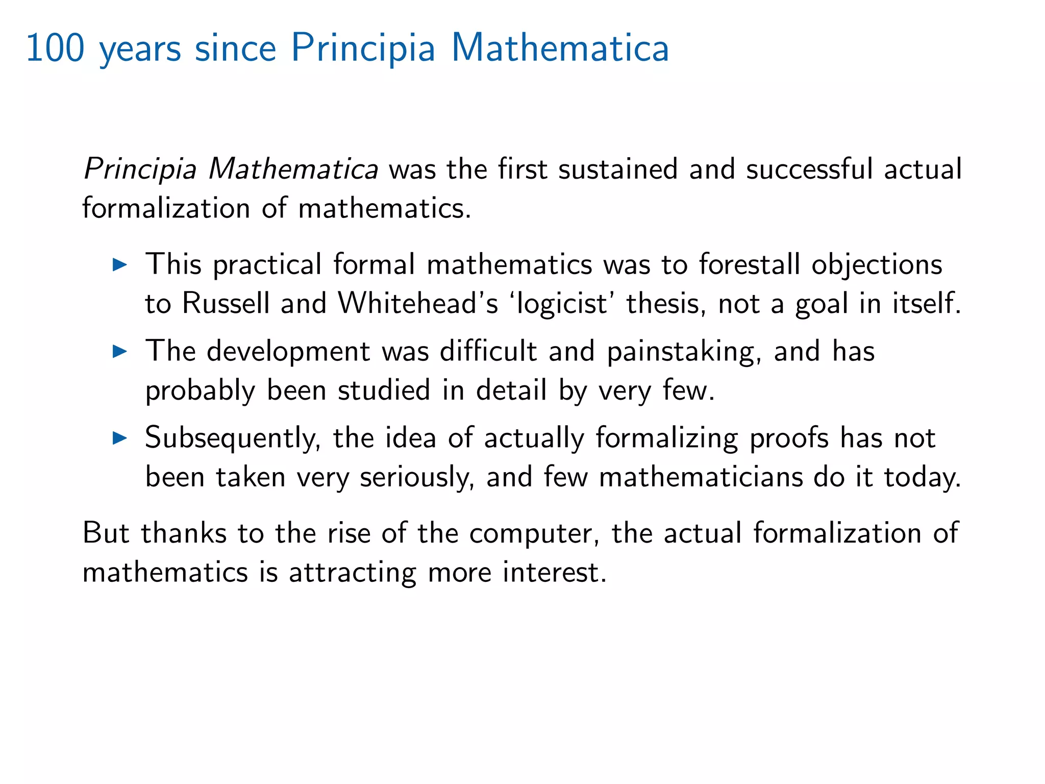100 years since Principia Mathematica
Principia Mathematica was the ﬁrst sustained and successful actual
formalization of mathematics.
This practical formal mathematics was to forestall objections
to Russell and Whitehead’s ‘logicist’ thesis, not a goal in itself.
The development was diﬃcult and painstaking, and has
probably been studied in detail by very few.
Subsequently, the idea of actually formalizing proofs has not
been taken very seriously, and few mathematicians do it today.
But thanks to the rise of the computer, the actual formalization of
mathematics is attracting more interest.
 