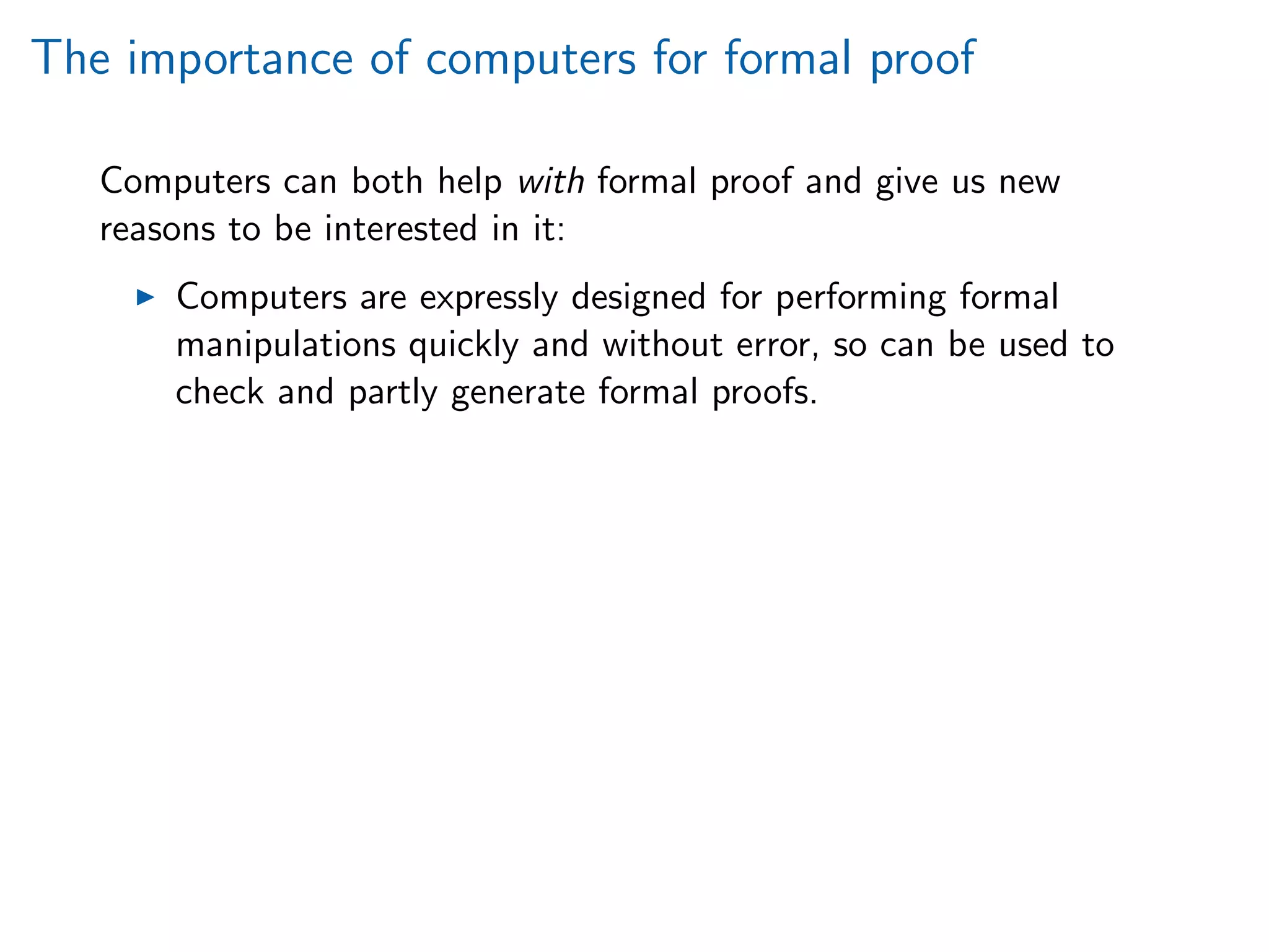 The importance of computers for formal proof
Computers can both help with formal proof and give us new
reasons to be interested in it:
Computers are expressly designed for performing formal
manipulations quickly and without error, so can be used to
check and partly generate formal proofs.
 