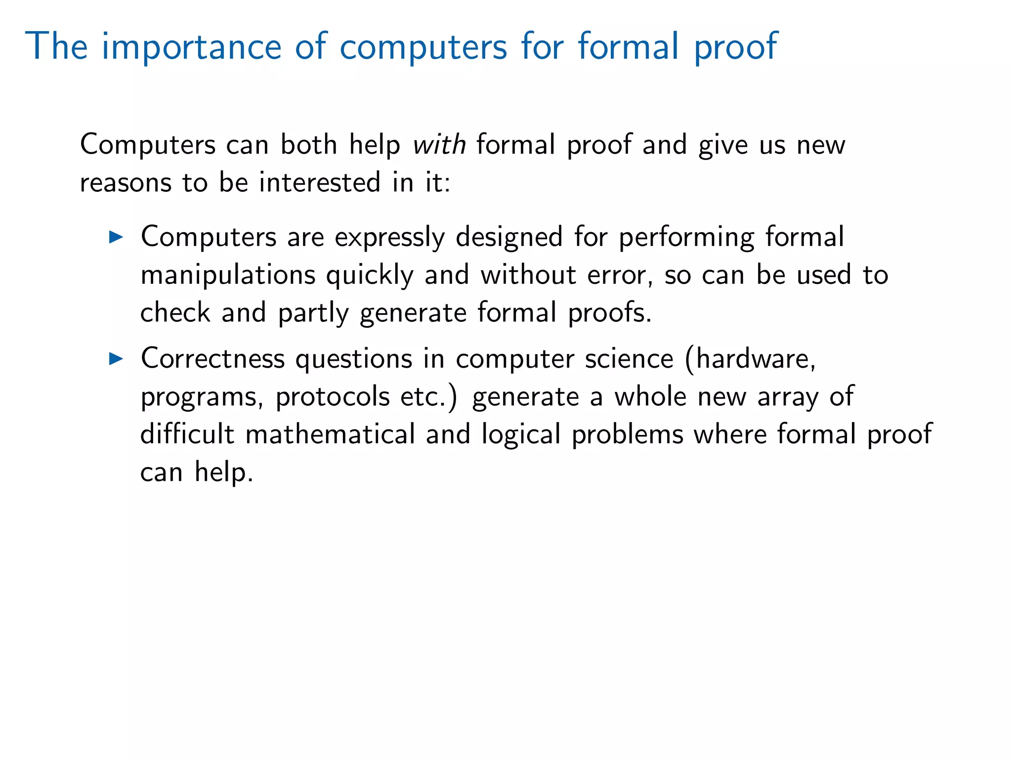 The importance of computers for formal proof
Computers can both help with formal proof and give us new
reasons to be interested in it:
Computers are expressly designed for performing formal
manipulations quickly and without error, so can be used to
check and partly generate formal proofs.
Correctness questions in computer science (hardware,
programs, protocols etc.) generate a whole new array of
diﬃcult mathematical and logical problems where formal proof
can help.
 