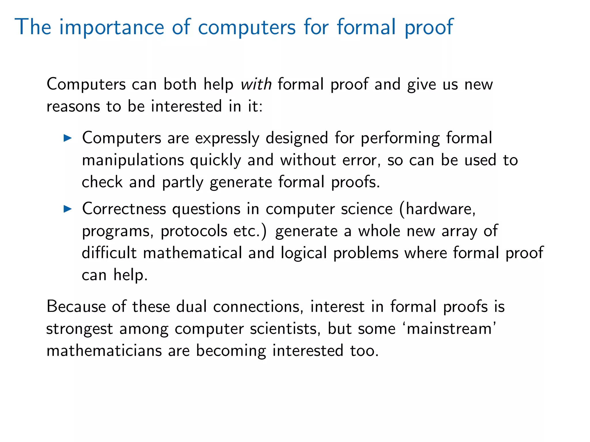 The importance of computers for formal proof
Computers can both help with formal proof and give us new
reasons to be interested in it:
Computers are expressly designed for performing formal
manipulations quickly and without error, so can be used to
check and partly generate formal proofs.
Correctness questions in computer science (hardware,
programs, protocols etc.) generate a whole new array of
diﬃcult mathematical and logical problems where formal proof
can help.
Because of these dual connections, interest in formal proofs is
strongest among computer scientists, but some ‘mainstream’
mathematicians are becoming interested too.
 