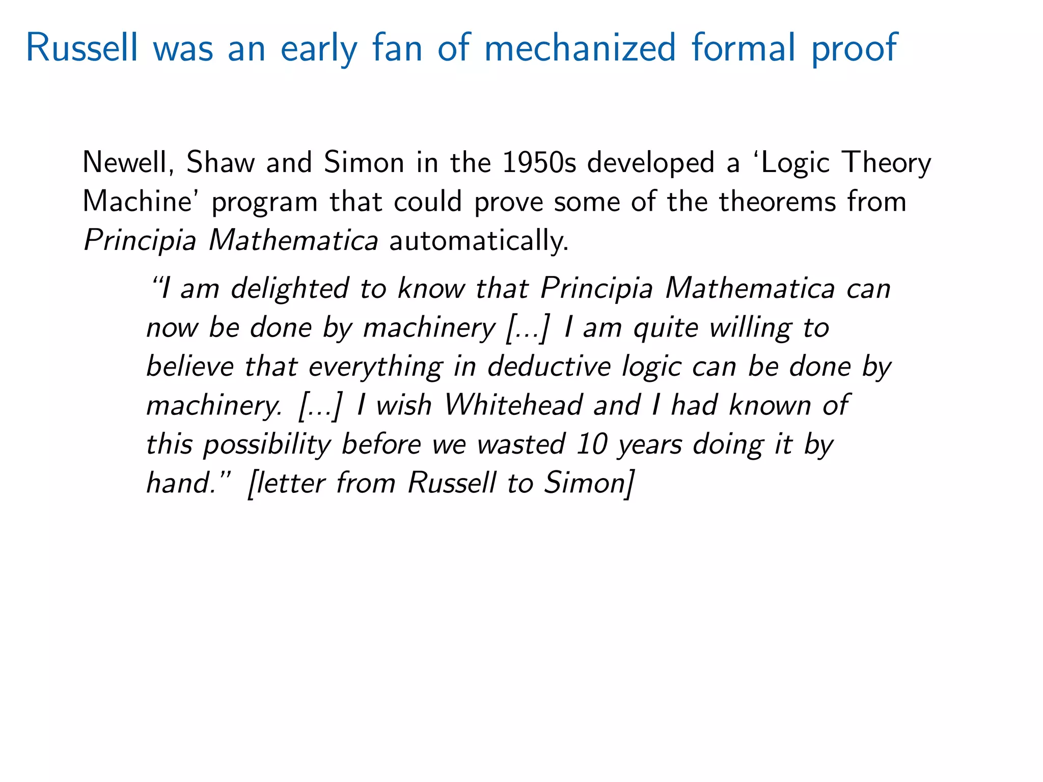 Russell was an early fan of mechanized formal proof
Newell, Shaw and Simon in the 1950s developed a ‘Logic Theory
Machine’ program that could prove some of the theorems from
Principia Mathematica automatically.
“I am delighted to know that Principia Mathematica can
now be done by machinery [...] I am quite willing to
believe that everything in deductive logic can be done by
machinery. [...] I wish Whitehead and I had known of
this possibility before we wasted 10 years doing it by
hand.” [letter from Russell to Simon]
 