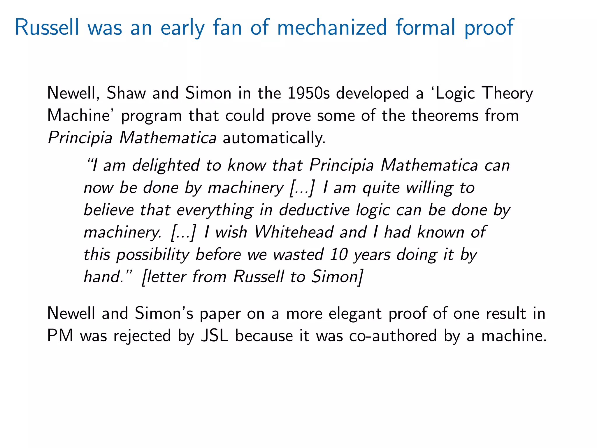 Russell was an early fan of mechanized formal proof
Newell, Shaw and Simon in the 1950s developed a ‘Logic Theory
Machine’ program that could prove some of the theorems from
Principia Mathematica automatically.
“I am delighted to know that Principia Mathematica can
now be done by machinery [...] I am quite willing to
believe that everything in deductive logic can be done by
machinery. [...] I wish Whitehead and I had known of
this possibility before we wasted 10 years doing it by
hand.” [letter from Russell to Simon]
Newell and Simon’s paper on a more elegant proof of one result in
PM was rejected by JSL because it was co-authored by a machine.
 